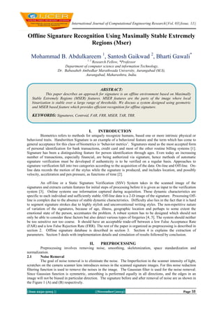 International Journal of Computational Engineering Research||Vol, 03||Issue, 11||

Offline Signature Recognition Using Maximally Stable Extremely
Regions (Mser)
Mohammad B. Abdulkareem 1, Santosh Gaikwad 2, Bharti Gawali*
1, 2

Research Fellow, *Professor
Department of computer science and information Technology,
Dr. Babasaheb Ambedkar Marathwada University, Aurangabad (M.S),
Aurangabad, Maharashtra, India.

ABSTRACT:
This paper describes an approach for signature is an offline environment based on Maximally
Stable Extremely Regions (MSER) features. MSER features are the parts of the image where local
binarization is stable over a large range of thresholds. We discuss a system designed using geometric
and MSER based feature which provides efficient recognition for offline signature.

KEYWORDS: Signatures, Centroid, FAR, FRR, MSER, TAR, TRR.

I.

INTRODUCTION

Biometrics refers to methods for uniquely recognize humans, based one or more intrinsic physical or
behavioral traits. Handwritten Signature is an example of a behavioral feature and the term which has come to
general acceptance for this class of biometrics is ‘behavior metrics’. Signatures stand as the most accepted form
of personal identification for bank transactions, credit card and most of the other routine billing systems [1].
Signature has been a distinguishing feature for person identification through ages. Even today an increasing
number of transactions, especially financial, are being authorized via signature, hence methods of automatic
signature verification must be developed if authenticity is to be verified on a regular basis. Approaches to
signature verification fall into two categories according to the acquisition of the data: On-line and Off-line. Online data records the motion of the stylus while the signature is produced, and includes location, and possibly
velocity, acceleration and pen pressure, as functions of time [2].
An off-line or a Static Signature Verification (SSV) System takes in the scanned image of the
signatures and extracts certain features for initial steps of processing before it is given as input to the verification
system [3]. Online systems use information captured during acquisition. These dynamic characteristics are
specific to each individual and sufficiently stable. Off-line data is a 2-D image of the signature. Processing Offline is complex due to the absence of stable dynamic characteristics. Difficulty also lies in the fact that it is hard
to segment signature strokes due to highly stylish and unconventional writing styles. The non-repetitive nature
of variation of the signatures, because of age, illness, geographic location and perhaps to some extent the
emotional state of the person, accentuates the problem. A robust system has to be designed which should not
only be able to consider these factors but also detect various types of forgeries [4, 5]. The system should neither
be too sensitive nor too coarse. It should have an acceptable trade-off between a low False Acceptance Rate
(FAR) and a low False Rejection Rate (FRR). The rest of the paper is organized as preprocessing is described in
section 2. Offline signature database is described in section 3. Section 4 is explains the extraction of
parameters. Section 5 deals with implementation details and simulation of results followed by conclusion.

II.

PREPROCESSING

Preprocessing involves removing noise, smoothing, skeletonization, space standardization and
normalization.
2.1
Noise Removal
The goal of noise removal is to eliminate the noise. The Imperfection in the scanner intensity of light,
scratches on the camera scanner lens introduces noises in the scanned signature images. For this noise reduction
filtering function is used to remove the noises in the image. The Gaussian filter is used for the noise removal.
Since Gaussian function is symmetric, smoothing is performed equally in all directions, and the edges in an
image will not be biased in particular direction. The signature before and after removal of noise are as shown in
the Figure 1 (A) and (B) respectively.
||Issn 2250-3005 ||

||November||2013||

Page 38

 