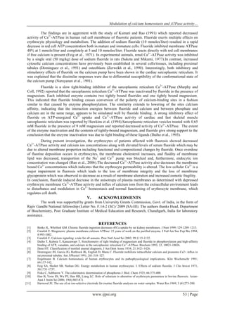 Modulation of calcium homeostasis and ATPase activity…
www.ijpsi.org 53 | Page
The findings are in aggrement with the study of Kumari and Rao (1991) which reported decreased
activity of Ca2+
-ATPase in human red cell membrane of fluorotic patients. Fluoride exerts multiple effects on
erythrocyte physiology and metabolism. The addition of sodium fluoride (10 mmoles/liter) resulted in a rapid
decrease in red cell ATP concentration both in mature and immature cells. Fluoride inhibited membrane ATPase
40% at 1 mmole/liter and completely at 5 and 10 mmoles/liter. Fluoride reacts directly with red cell membranes
if free calcium is present (Feig et al., 1971). In experimental animals, renal Ca2+
-ATPase activity was inhibited
by a single oral (50 mg/kg) dose of sodium fluoride in rats (Suketa and Mikami, 1977).In contrast, increased
cytosolic calcium concentrations have previously been established in several cells/tissues, including proximal
tubules (Dominguez et al., 1991) and osteoblasts (Zerwekh et al., 1990). Interestingly, both inhibitory and
stimulatory effects of fluoride on the calcium pump have been shown in the cardiac sarcoplasmic reticulum. It
was explained that the dissimilar responses were due to differential susceptibility of the conformational state of
the calcium pump (Narayanan et al., 1991).
Fluoride is a slow tight-binding inhibitor of the sarcoplasmic reticulum Ca2+
-ATPase (Murphy and
Coll, 1992) reported that the sarcoplasmic reticulum Ca2+
-ATPase was inactivated by fluoride in the presence of
magnesium. Each inhibited enzyme contains two tightly bound fluorides and one tightly bound magnesium.
This indicated that fluoride binding causes conversion of the polarity of calcium-binding sites in a fashion
similar to that caused by enzyme phosphorylation. The similarity extends to lowering of the sites calcium
affinity, indicating that the interaction energies between fluoride and calcium and between phosphate and
calcium are in the same range, appears to be simulated well by fluoride binding. A strong inhibitory effect of
fluoride on ATP-energized Ca2+
uptake and Ca2+
-ATPase activity of cardiac and fast skeletal muscle
sarcoplasmic reticulum was reported by Hawkins et al. (1994).Sarcoplasmic reticulum vesicles treated with 0.65
mM fluoride in the presence of 9 mM magnesium and reported decreased activity of Ca2+
-ATPase. The extent
of the enzyme inactivation and the contents of tightly-bound magnesium, and fluoride give strong support to the
conclusion that the enzyme inactivation was due to tight binding of these ligands (Daiho et al., 1993).
During present investigation, the erythrocytes of patients affected with fluorosis showed decreased
Ca2+
-ATPase activity and calcium ion concentrations along with elevated levels of serum fluoride which may be
due to altered membrane properties including functional and compositional changes by fluoride. Once overdose
of fluorine deposition occurs in erythrocytes, the membrane cholesterol increases, and fluidity of membrane
lipid was decreased, transportion of the Na+
and Ca2+
pump was blocked and, furthermore, endocytic ion
concentration was changed (Han et al., 2006).The decreased Ca2+
-ATPase activity also decreases the membrane
bound Ca2+
concentrations which indicates that the erythrocyte permeability is altered. The low cellular Ca2+
is a
major impairment in fluorosis which leads to the loss of membrane integrity and the loss of membrane
glycoprotein which was observed to decrease as a result of membrane alteration and increased osmotic fragility.
In conclusion, fluoride induced decrease in the anisotropy of plasma membranes as determined with depressed
erythrocyte membrane Ca2+
-ATPase activity and influx of calcium ions from the extracellular environment leads
to disturbance and modulation in Ca2+
homeostasis and normal functioning of erythrocyte membrane, which
regulates cell death.
V. ACKNOWLEDMENTS
The work was supported by grants from University Grants Commission, Govt. of India, in the form of
Rajiv Gandhi National fellowship (Letter No. F.14-2 (SC)/ 2009 (SA-III). The authors thanks Head, Department
of Biochemistry, Post Graduate Institute of Medical Education and Research, Chandigarh, India for laboratory
assistance.
REFERENCES
[1] Borke JL, Whitford GM. Chronic fluoride ingestion decreases 45Ca uptake by rat kidney membranes. J Nutr 1999; 129:1209–1213.
[2] Carafoli E. Biogenesis: plasma membrane calcium ATPase: 15 years of work on the purified enzyme. J Fed Am Soc Exp Bio 1994;
8:993-1002.
[3] Carafoli E. Calcium signaling: a tale for all seasons. Proc Natl Acad Sci 2002; 99:1115-1122.
[4] Daiho T, Kubota T, Kanazawapt T. Stoichiometry of tight binding of magnesium and fluoride to phosphorylation and high-affinity
binding of ATP, vanadate, and calcium in the sarcoplasmic reticulum Ca2+
-ATPase. Biochem 1993; 32, 10021-10026.
[5] Dean HT. Classification of mottled enamel diagnosis. J Am Dent Assoc 1934; 21:1421-1426.
[6] Dominguez JH, Garcia JG, Rothrock JK, English D, Mann C. Fluoride mobilizes intracellular calcium and promotes Ca2+ influx in
rat proximal tubules. Am J Physiol 1991; 261:318–327.
[7] Engelmann B. Calcium homeostasis of human erythrocytes and its pathophysiological implications. Klin Wochenschr 1991;
69:137-142.
[8] Feig SA, Shohet SB, Nathan DG. Energy metabolism in human erythrocytes. I. Effects of sodium fluoride. J Clin Invest 1971;
50:1731-1737.
[9] Fiske C, Subbarow Y. The colorimetric determination of phosphorus J. Biol. Chem 1925; 66:375-400.
[10] Han B, Yoon SS, Wu PF, Han HR, Liang LC. Role of selenium in alteration of erythrocyte parameters in bovine fluorosis. Asian-
Aust J Anim Sci 2006; 19(6):865-871.
[11] Harwood JE. The use of an ion-selective electrode for routine fluoride analyses on water samples. Water Res 1969; 3 (4):273-280.
 
