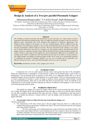 International Journal Of Computational Engineering Research (ijceronline.com) Vol. 03 Issue. 12

Design & Analysis of a Two-jaw parallel Pneumatic Gripper
Mohammed.Khadeeruddin1, T.V.S.R.K Prasad2, Raffi Mohammed3
1

PG Student, Department of Mechanical Engineering, Nimra college of Engineeri2Assistant Professor,
Department of Mechanical Engineering ng and Technology.
2
Professor & HOD, Department of Mechanical Engineering, Nimra College of Engineering & Technology,
Vijayawada, AP, INDIA
3Assistant Professor, Department of Mechanical Engineering, NRI institute of Technology, Vijayawada, AP,
INDIA

Abstract:
The handling of abstract materials and mechanisms to pick and place are widely found in factory
automation and industrial manufacturing. There are different mechanical grippers which are based on
different motor technologies have been designed and employed in numerous applications. The
designed robotic gripper in this paper is a two jaw actuated gripper which is different from the
conventional cam and follower gripper in the way that controlled movement of the jaws is done with
the help of pneumatic cylinders using air pressure. The force developed in the cylinder is very gentle
and is directly delivered to the jaws in a compact way. The design, analysis and fabrication of the
gripper model are explained in details along with the detailed list of all existing pneumatic grippers in
market. The force and torque for the gripper have been calculated for different set of conditions. The
working of the model is checked for and observation for pay load is recorded at various pressures.
The highly dynamic and highly accelerated gripper model can be easily set at intermediate positions
by regulating the pressure. Pneumatic grippers are very easy to handle and are generally costeffective because air hoses, valves and other pneumatic devices are easy to maintain.

Keywords: Automation, air hoses, Ansys, gripper, jaws, Pro-E.

I.

INTRODUCTION

Compressed Air is the air under pressure having values much greater than that of the atmosphere.
When this compressed air is expanded to a lower pressure, a piston can be pushed using it, such as that in a
jackhammer; it can go through small air turbines to turn shaft, as in a high-speed dental drill; or it can be
expanded through a nozzle to produce a high-speed jet as in a paint sprayer. There are many pneumatic devices
in which compressed air becomes a source of energy to perform various operations which includes riveting
guns, air powered hammers, drills such as rock drills and other air powered tools. There are methods to use
compressed air in coal mining tools thus reducing any chances of explosion which happens in case of electric
tools which generally produces spark.

II.

WORKING PRINCIPLE

The parallel jaw gripper has at least two fingers which can be moved towards each other along one
axis. Usually, the fingers can be moved independently from each other in order not to shift the object, but they
are only able to perform simple operations like open and close. Thereby, a longitudinal or side movement is
impossible. A parallel jaw perform, a manual control to steer the gripper must be possible for enabling the
highest flexibility.
 The principles which are followed in this type of parallel jaw gripper are:
The force closure grip:
 The characteristic of the force closure grip is that the gripper keeps the object in a stable state by
compensating all forces and torques created by the object. The sum of all forces and sum of all torques
must equal zero(ΣF=0;ΣM=0).
The force closure grip can be differentiated into a grip with friction and without friction. The
force closure grip without friction is much idealized and not very common in daily use; therefore it is
no further mentioned. The force closure grip with friction requires at least contact points for gripping a
planar object and at least 4 contact points for a three-dimensional object.
|| Issn 2250-3005(online) ||

||December| 2013 ||

Page 41

 