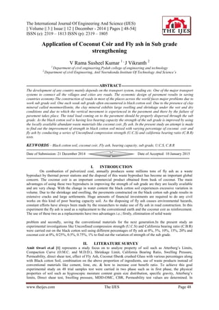 The International Journal Of Engineering And Science (IJES)
|| Volume || 3 || Issue || 12 || December - 2014 || Pages || 48-54||
ISSN (e): 2319 – 1813 ISSN (p): 2319 – 1805
www.theijes.com The IJES Page 48
Application of Coconut Coir and Fly ash in Sub grade
strengthening
V Rama Susheel Kumar 1 ,
J Vikranth 2
1,
Department of civil engineering,Pydah college of engineering and technology
2,
Department of civil Engineering, Anil Neerukonda Institute Of Technology And Science’s
------------------------------------------------------ABSTRACT----------------------------------------------------
The development of any country mainly depends on the transport system, trading etc. One of the major transport
systems to connect all the villages and cities are roads. The economic design of pavement results in saving
countries economy.The construction of roads in most of the places across the world faces major problems due to
work sub grade soil. One such weak sub grade often encountered is black cotton soil. Due to the presence of clay
mineral called montmorillonite, the clay mineral exhibits large swelling and shrinkage under the wet and dry
conditions and due to which the vertical movement is experienced in the pavement and there by the failure of
pavement takes place. The total load coming on to the pavement should be properly dispersed through the sub
grade. As the black cotton soil is having less bearing capacity the strength of the sub grade is improved by using
the locally available abundant waste materials like coconut coir, fly ash. In the present study an attempt is made
to find out the improvement of strength in black cotton soil mixed with varying percentage of coconut coir and
fly ash by conducting a series of Unconfined compression strength (U.C.S) and california bearing ratio (C.B.R)
tests.
KEYWORDS – Black cotton soil, coconut coir, Fly ash, bearing capacity, sub grade, U.C.S, C.B.R
--------------------------------------------------------------------------------------------------------------------------------------
Date of Submission: 21 December 2014 Date of Accepted: 10 January 2015
-------------------------------------------------------------------------------------------------------------------------------------
I. INTRODUCTION
On combustion of pulverized coal, annually produces some millions tons of fly ash as a waste
byproduct by thermal power stations and the disposal of this waste byproduct has become an important global
concern. The coconut coir is an important commercial product obtained from husk of coconut. The main
advantages of using these two byproducts in improving the strength of sub grade are they are locally available
and are very cheap. With the change in water content the black cotton soil experiences excessive variation in
volume. Due to the shrinkage and swelling, the pavements constructed on the black cotton sub grade results in
extensive cracks and large settlements. Huge amounts of financial investments are required to do any civil
works on this kind of poor bearing capacity soil. As the disposing of fly ash causes environmental hazards,
constant efforts have always been made by the researchers to make use of fly ash in road construction. In this
experiment the fly ash is used as a replacement to the conventional earth and the coconut coir as reinforcement.
The use of these two as a replacements have two advantages i.e.; firstly, elimination of solid waste
problem and secondly, saving the conventional materials for the next generation.In the present study an
experimental investigations like Unconfined compression strength (U.C.S) and California bearing ratio (C.B.R)
were carried out on the black cotton soil using different percentages of fly ash at 0%, 5%, 10%, 15%, 20% and
coconut coir at 0%, 0/25%, 0.5%, 0.75%, 1% to find out the variation of strength of the sub grade.
II. LITERATURE SURVEY
Amit tiwari et.al [1] represents a study focus on to analyze property of soil such as Atterberg’s Limits,
Compaction Curve (O.M.C. and M.D.D.), Shrinkage Limit, California Bearing Ratio, Swelling Pressure,
Permeability, direct shear test, effect of Fly Ash, Coconut fiber& crushed Glass with various percentages along
with Black cotton Soil, combination on the above proportion of ingredients, use of waste products instead of
conventional materials like cement, lime, etc. & how to increase cost benefit ratio. To achieve this goal
experimental study on 48 trial samples test were carried in two phase such as in first phase, the physical
properties of soil such as hygroscopic moisture content grain size distribution, specific gravity, Atterberg’s
limits, Direct shear test, Swelling pressure, MDD-OMC, CBR, Permeability test values are determined. In
 