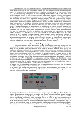 Performance of real time web traffic analysis using feed forward neural networks and K-means
swarm optimization could be used to cluster the web log data. The hierarchical cluster based technique will
improve the conventional web session method for more structured information about the user sessions. Yaxiu et
al., [4 put forth web usage mining based on fuzzy clustering. The World Wide Web has turn out to be the
default knowledge resource for several fields of endeavor, organizations require to recognize their customers'
behavior, preferences, and future requirements, but when users browsing the Web site, several factors influence
their interesting, and various factor has several degree of influence, the more factors consider, the more
precisely can mirror the user's interest. This paper provides the effort to cluster similar Web user, by involving
two factors that the page-click number and Web browsing time that are stored in the Web log, and the various
degree of influence of the two factors. The method suggested in this paper can help Web site organizations to
recommend Web pages, enhance Web structure, so that can draw more customers, and improves customers'
loyalty. Web usage mining based on fuzzy clustering in identifying target group is suggested by Jianxi et al.,
[5].Data mining deals with the methods of non-trivial extraction of hidden, previously unknown, and potentially
helpful data from very huge quantity of data. Web mining can be defined as the use of data mining methods to
Web data. Web usage mining (WUM) is an significant kind in Web mining. Web usage mining is an essential
and fast developing field of Web mining where many research has been performed previously. The author
enhanced the fuzzy clustering technique to identify groups that share common interests and behaviors by
examining the data collected in Web servers. Houqun et al., [6] proposed an approach of multi-path
segmentation clustering based on web usage mining. According to the web log of a university, this paper deals
with examining and researching methods of web log mining; bringing forward a multi-path segmentation cluster
technique, that segments and clusters based on the user access path to enhance efficiency.

                                     III.          Data Preprocessing:
           The normal procedure of data preprocessing includes five steps data cleaning, user identification, user
session identification, path completion and user transaction identification. While applying these to the enterprise
proxy log, we encounter some new challenges. Web pages are becoming more and more colorful with
attachments such as advertisements. However, as mentioned in section 1, we have no information about the web
sites. It makes the normal data cleaning methods still have a lot of noisy pages which affects the data mining.
Besides, this also disables the step of path completion for lacking information. For these reasons, the data
preprocessing we used in this paper makes some modifications, which includes data cleaning, user
identification, incremental filtering, user session identification and user transaction identification. These steps
are shown as Fig. 2. We use the method of data cleaning according to [7] and user identification is easier
because of the authentication information. Through the observation of the content pages and the attached pages,
based on the feature that the attached pages are requested automatically when the related content pages are
requested, we present some hypotheses. These hypotheses are as follows:
(1) Because with the feature above, the requested time of an attached page is immediately after the requested
time of the related content page. We set this interval to be 1 second.
(2) An attached page usually can refer from many different pages. Although a content page can also refer from
more than one other pages, but such records are much fewer in logs. So we assume that a page referred from
more than 10 different pages is an attached page.




                                                      Figure 3

(3) Through our observation, the size of a content page surely is larger than 4500 bytes. Even if a few non-
attached pages are smaller than 4500 bytes, they usually have too little content to attract user and can be ignored
without affecting the mining results. Based on the above hypotheses, we propose a method of incremental data
filtering and put those filtered pages into an incremental filtering lib. In this lib, we choice the pages referred
from more than 10 different pages into the filtering lib to assist the data cleaning. The result shows that after a
period of time. Filtering lib and the incremental filtering lib can gain the feature of attached pages. It helps a lot
to find the advertisements or to find the naming rules of the attached pages. After incremental filtering, we apply
the process of user session identification using 30 minutes as interval . A transaction is a subset of related pages

                                              www.iosrjournals.org                                          46 | Page
 