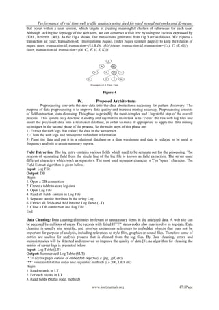 Performance of real time web traffic analysis using feed forward neural networks and K-means
that occur within a user session, which targets at creating meaningful clusters of references for each user.
Although lacking the topology of the web sites, we can construct a visit tree by using the records expressed by
(URL, Referrer URL). As the Fig.4 shows, The transactions generated from Fig.3 are as follows. We express a
transaction as: (user, transaction-id, {(navigational pages), (index page), (content pages)} to keep the relation of
pages. (user, transaction-id, transaction={(A,B,D), ,(H)}) (user, transaction-id, transaction={(A), C, (E, G)})
(user, transaction-id, transaction={(A, C), F, (I, J, K)})




                                                     Figure 4

                                    IV.           Proposed Architecture:
          Preprocessing converts the raw data into the data abstractions necessary for pattern discovery. The
purpose of data preprocessing is to improve data quality and increase mining accuracy. Preprocessing consists
of field extraction, data cleansing. This phase is probably the most complex and Ungrateful step of the overall
process. This system only describe it shortly and say that its main task is to ”clean” the raw web log files and
insert the processed data into a relational database, in order to make it appropriate to apply the data mining
techniques in the second phase of the process. So the main steps of this phase are:
1) Extract the web logs that collect the data in the web server.
2) Clean the web logs and remove the redundant information.
3) Parse the data and put it in a relational database or a data warehouse and data is reduced to be used in
frequency analysis to create summary reports.

Field Extraction: The log entry contains various fields which need to be separate out for the processing. The
process of separating field from the single line of the log file is known as field extraction. The server used
different characters which work as separators. The most used separator character is ',' or 'space ' character. The
Field Extract algorithm is given below.
Input: Log File
Output: DB
Begin
1. Open a DB connection
2. Create a table to store log data
3. Open Log File
4. Read all fields contain in Log File
5. Separate out the Attribute in the string Log
6. Extract all fields and Add into the Log Table (LT)
7. Close a DB connection and Log File
End

Data Cleaning: Data cleaning eliminates irrelevant or unnecessary items in the analyzed data. A web site can
be accessed by millions of users. The records with failed HTTP status codes also may involve in log data. Data
cleaning is usually site specific, and involves extraneous references to embedded objects that may not be
important for purpose of analysis, including references to style files, graphics or sound files. Therefore some of
entries are useless for analysis process that is cleaned from the log files. By Data cleaning, errors and
inconsistencies will be detected and removed to improve the quality of data [8].An algorithm for cleaning the
entries of server logs is presented below
Input: Log Table (LT)
Output: Summarized Log Table (SLT)
„*‟ = access pages consist of embedded objects (i.e .jpg, .gif, etc)
„**‟ =successful status codes and requested methods (i.e 200, GET etc)
Begin
1. Read records in LT
2. For each record in LT
3. Read fields (Status code, method)

                                             www.iosrjournals.org                                         47 | Page
 