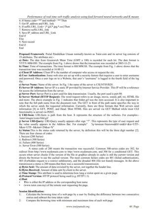 Performance of real time web traffic analysis using feed forward neural networks and K-means
4. If Status code=„**‟and method= „**‟Then
5. Get IP_address and URL_link
6. If suffix.URL_Link= {*.gif,*.jpg,*.css}Then
7. Remove suffix.URL_link
8. Save IP_sddress and URL_Link
End if
Else
9. Next record
End if
End

Proposed Framework: Portal Pendidikan Utusan normally known as Tutor.com and its server log consists of
19 attributes. The attributes are:-
a) Date: The date from Greenwich Mean Time (GMT x 100) is recorded for each hit. The date format is
YYYY-MM-DD. The example from Fig. 1 above shows that the transaction was recorded at 2003-11-23.
b) Time: Time of transactions. The time format is HH:MM:SS. The example from Fig. 1 above shows that the
transaction time was recorded at 16:00:13.
c) Client IP Address: Client IP is the number of computer who access or request the site.
d) User Authentication: Some web sites are set up with a security feature that requires a user to enter username
and password. Once a user logs on to a Website, that user‟s “username” is logged in the fourth field of the log
file.
e) Server Name: Name of the server. In Fig. 1 the name of the server is CSLNTSVR20.
F) Server IP Address: Server IP is a static IP provided by Internet Service Provider. This IP will be a reference
for access the information from the server.
g) Server Port: Server Port is a port used for data transmission. Usually, the port used is port 80.
h) Server Method (HTTP Request): The word request refers to an image, movie, sound, pdf, txt, HTML file
and more. The above example in Fig. 1 indicates that folder.gif was the item accessed. It is also important to
note that the full path name from the document root. The GET in front of the path name specifies the way in
which the server sends the requested information. Currently, there are three formats that Web servers send
information [8] in GET, POST, and Head. Most HTML files are served via GET Method while most CGI
functionality is served via POST.
i) URI-Stem: URI-Stem is path from the host. It represents the structure of the websites. For examples:-
/tutor/images/icons/fold.gif
j) Server URI-Query: URI-Query usually appears after sign “?”. This represents the type of user request and
the value usually appears in the Address Bar. For example” ?q=tawaran+biasiswa&hl=en&lr=&ie=UTF-
8&oe=UTF- 8&start=20&sa=N”
k) Status:This is the status code returned by the server; by definition this will be the three digit number [2].
There are four classes of codes:
i. Success (200 Series)
ii. Redirect (300 Series)
iii. Failure (400 Series)
iv. Server Error (500 Series)
           A status code of 200 means the transaction was successful. Common 300-series codes are 302, for
redirect from http://www.mydomain.com to http://www.mydomain.com, and 304 for a conditional GET. This
occurs when server checks if the version of the file or graphics already in cache is still the current version and
directs the browser to use the cached version. The most common failure codes are 401 (failed authentication),
403 (Forbidden request to a restrict subdirectory, and the dreaded 404 (file not found) messages. In the above
transmission a status is 200 means that there was a successful transmission.
a) Bytes Sent: The amount of data revisited by the server, not together the header line.
b) Bytes Received: Amount of data sent by client to the server.
c) Time Stamp: This attribute is used to determine how long a visitor spent on a given page.
d) Protocol Version: HTTP protocol being used (e.g. HTTP/1.1).
e) Host
• This is either the IP address or the corresponding host name
• (www.tutor.com.my) of the remote user requesting the page.

Session Identification:
1:    Calculate the browsing time of a web page by a user by finding the difference between two consecutive
      entries and subtract the time taken value
2:    Compare the browsing time with minimum and maximum time of each web page

                                            www.iosrjournals.org                                        48 | Page
 
