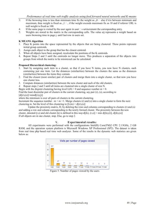 Performance of real time web traffic analysis using feed forward neural networks and K-means
3:    If the browsing time is less than minimum time fix the weight as „0‟ else if it is between minimum and
      maximum, then weight is fixed as „1‟ , if the weight exceeds maximum fix as 10 and if referrer URL is
      null weight is fixed as 100.
4:    If the same page is visited by the user again in user‟s set increment the corresponding entry.
5:    Weights are stored in the matrix in the corresponding cells. The value aij represents a weight based on
      users browsing time in page j. until last row in users set.

K MEANS Algorithm
1. Place K points into the space represented by the objects that are being clustered. These points represent
   initial group centroids.
2. Assign each object to the group that has the closest centroid.
3. When all objects have been assigned, recalculate the positions of the K centroids.
4. Repeat Steps 2 and 3 until the centroids no longer move. This produces a separation of the objects into
   groups from which the metric to be minimized can be calculated.

Proposed Hierarchical clustering:
1. Start by assigning each item to a cluster, so that if you have N items, you now have N clusters, each
      containing just one item. Let the distances (similarities) between the clusters the same as the distances
      (similarities) between the items they contain.
2. Find the closest (most similar) pair of clusters and merge them into a single cluster, so that now you have
      one cluster less.
3. Compute distances (similarities) between the new cluster and each of the old clusters.
4. Repeat steps 2 and 3 until all items are clustered into a single cluster of size N.
Begin with the disjoint clustering having level L(0) = 0 and sequence number m = 0.
Find the least dissimilar pair of clusters in the current clustering, say pair (r), (s), according to
[d[(r),(s)]=mind[(i),(j)]
where the minimum is over all pairs of clusters in the current clustering.
Increment the sequence number : m = m +1. Merge clusters (r) and (s) into a single cluster to form the next
clustering m. Set the level of this clustering to [L(m) = d[(r),(s)]
          Update the proximity matrix, D, by deleting the rows and columns corresponding to clusters (r) and (s)
and adding a row and column corresponding to the newly formed cluster. The proximity between the new
cluster, denoted (r,s) and old cluster (k) is defined in this way:d[(k), (r,s)] = min d[(k),(r)], d[(k),(s)]
If all objects are in one cluster, stop. Else, go to step 2.

                                 V.         Experimental results :
        All experiments were performed with the configurations Intel(R) Core(TM)2 CPU 2.13GHz, 2 GB
RAM, and the operation system platform is Microsoft Windows XP Professional (SP2). The dataset is taken
from real time php based real time web analyzer. Some of the results in the dynamic web statistics are given
below as:




                             Figure 5: Number of pages viewed by the users




                                            www.iosrjournals.org                                      49 | Page
 