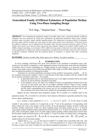 International Journal of Mathematics and Statistics Invention (IJMSI)
E-ISSN: 2321 – 4767 P-ISSN: 2321 - 4759
www.ijmsi.org Volume 3 Issue 2 || February. 2015 || PP-39-51
www.ijmsi.org 39 | P a g e
Generalized Family of Efficient Estimators of Population Median
Using Two-Phase Sampling Design
1,
H.S. Jhajj , 2,
Harpreet Kaur , 3,
Puneet Jhajj
ABSTRACT : For estimating the population median of variable under study, a generalized family of efficient
estimators has been proposed by using prior information of population parameters based upon auxiliary
variables under two-phase simple random sampling design. The comparison of proposed family of estimators
has been made with the existing ones with respect to their mean square errors and biases. It has been shown
that efficient estimators can be obtained from the family under the given practical situations which will have
smaller mean square error than the linear regression type estimator, Singh et al estimator (2006), Gupta et al
(2008) estimator and Jhajj et al estimator (2014). Effort has been made to illustrate the results numerically as
well as graphically by taking some empirical populations considered in the literature which also show that bias
of efficient estimators obtained from the proposed family of estimators is smaller than other considered
estimators.
KEYWORDS: Auxiliary variable; Bias; Mean square error; Median; Two-phase sampling.
I. INTRODUCTION
In survey sampling, statisticians have given more attention to the estimation of population mean, total,
variance etc. but median is regarded as a more appropriate measure of location than mean when the distribution
of variables such as income, expenditure etc. is highly skewed. In such situations, it is necessary to estimate
median. Some authors such as Gross(1980), Kuk and Mak (1989), Singh et al (2001,2006), Jhajj et al (2013) etc.
have considered the problem of estimating the median.
Sometimes in a trivariate distribution consisting of study variable Y and auxiliary variables (X, Z),
the correlation between the variables Y and Z is only because of their high correlation with the variable X but
are not directly correlated to each other . For example:
1. In agriculture labour (say Z) and crop production (say Y) are highly correlated with the area under
crop (say X) but not directly correlated to each other.
2. In any repetitive survey, the values of a variables of interest corresponding to both the last to last
year (say Z) and current year (say Y) are highly correlated with the values of some variable
corresponding to the last year (say X), whereas the values corresponding to the last to last year (Z)
and the values corresponding to the current year (Y) are correlated with each other due to only
their correlation with values of the some variable (X) corresponding to the last year.
Suppose the prior information about population median ZM of variable Z is available where as the
population median XM of variable X is not known. Such unknown information is generally predicted by using
the two- phase sampling design.
Let u consider a finite population U= (1, 2,… i ,...N). Let iY and iX , iZ be the values of study
variable Y and auxiliary variables X, Z respectively on the
th
i unit of the population. Corresponding small
letters indicate the value in the samples. Let MY and MX, MZ be the population medians of study variable and
auxiliary variables respectively. Under two- phase sampling design, first phase sample of size n is selected
using simple random sampling without replacement and observations on Y, X and Z are obtained on the sample
units. Then second phase sample of size m under simple random sampling without replacement is drawn from
the first phase sample and observations on the variables Y, X and Z are taken on selected units. Corresponding
sample medians are denoted by , and for second phase sample while ˆ
YM , ˆ
XM and ˆ
ZM are
sample medians for the first phase sample.
Suppose that y(1), y(2),…,y(m) are the values of variable Y on sample units in ascending order such that
y(t)  MY  y(t +1) for some integral value of t. Let p = t/m be the proportion of Y values in the sample that are
less than or equal to the value of median MY (an unknown population parameter). If pˆ is an estimator of p ,
 