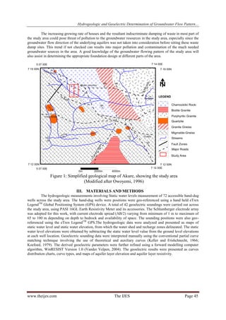 Hydrogeologic and Geoelectric Determination of Groundwater Flow Pattern…
The increasing growing rate of houses and the resultant indiscriminate dumping of waste in most part of
the study area could pose threat of pollution to the groundwater resources in the study area, especially since the
groundwater flow direction of the underlying aquifers was not taken into consideration before sitting these waste
dump sites. This trend if not checked can results into major pollution and contamination of the much needed
groundwater sources in the area. A good knowledge of the groundwater flowing pattern of the study area will
also assist in determining the appropriate foundation design at different parts of the area.

Figure 1: Simplified geological map of Akure, showing the study area
(Modified after Owoyemi, 1996)
III. MATERIALS AND METHODS
The hydrogeologic measurements involving Static water levels measurement of 72 accessible hand-dug
wells across the study area. The hand-dug wells were positions were geo-referenced using a hand held eTrex
LegendTM Global Positioning System (GPS) device. A total of 42 geoelectric soundings were carried out across
the study area, using PASI 16GL Earth Resistivity Meter and its accessories. The Schlumberger electrode array
was adopted for this work, with current electrode spread (AB/2) varying from minimum of 1 m to maximum of
65 to 100 m depending on depth to bedrock and availability of space. The sounding positions were also georeferenced using the eTrex LegendTM GPS.The hydrogeologic data were analyzed and presented as maps of
static water level and static water elevation, from which the water shed and recharge zones delineated. The static
water level elevations were obtained by subtracting the static water level value from the ground level elevations
at each well location. Geoelectric sounding data were interpreted manually using the conventional partial curve
matching technique involving the use of theoretical and auxiliary curves (Keller and Frishchnecht, 1966;
Koefoed, 1979). The derived geoelectric parameters were further refined using a forward modelling computer
algorithm, WinRESIST Version 1.0 (Vander Velpen, 2004). The geoelectric results were presented as curves
distribution charts, curve types, and maps of aquifer layer elevation and aquifer layer resistivity.

www.theijes.com

The IJES

Page 45

 