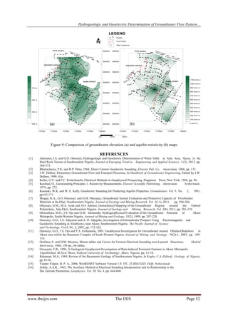 Hydrogeologic and Geoelectric Determination of Groundwater Flow Pattern…

Figure 9: Comparison of groundwater elevation (a) and aquifer resistivity (b) maps

REFERENCES
[1]

[2]
[3]
[4]
[5]
[6]
[7]
[8]
[9]
[10]

[11]

[12]
[13]
[14]
[15]
[16]

Adeyemo, I.A. and G.O. Omosuyi, Hydrogeologic and Geoelectric Determination of Water Table at Aule Area, Akure, in the
Hard Rock Terrain of Southwestern Nigeria, Journal of Emerging Trend in Engineering and Applied Sciences, 3 (2), 2012, pp.
368-373.
Bhattacharya, P.K. and H.P. Patra, 1968, Direct Current Geoelectric Sounding, Elsevier Pub. Co., Amsterdam, 1968, pp. 135.
J.W. Delleur, Elementary Groundwater Flow and Transport Processes, In Handbook of Groundwater Engineering, Edited by J.W.
Delleur, 1999, 41p.
Keller, G.V. and F.C. Frishchnecht, Electrical Methods in Geophysical Prospecting. Pergamon Press, New York, 1966, pp. 96.
Koefoed, O., Geosounding Principles 1. Resistivity Measurements. Elsevier Scientific Publishing, Amsterdam,
Netherlands.
1979, pp. 275.
Kosinski, W.K. and W. E. Kelly, Geoelectric Sounding for Predicting Aquifer Properties, Groundwater, Vol. 9, No. 2, 1981,
pp163-171.
Mogaji, K.A., G.O. Omosuyi, and G.M. Olayanju, Groundwater System Evaluation and Protective Capacity of Overburden
Materials at Ile-Oluji, Southwestern Nigeria. Journal of Geology and Mining Research. Vol. 3(11), 2011, pp. 294-304.
Olayanju, G.M., M.A. Ayuk and A.O. Adelusi, Geotechnical Mapping of the Groundwater Regime
around
the
Federal
Polytechnic, Ado-Ekiti, Southwestern Nigeria. Journal of Geology and Mining Research, Vol. 3(8), 2011, pp. 201-210.
Olorunfemi, M.O., J.S. Ojo and O.M. Akintunde, Hydrogeophysical Evaluation of the Groundwater Potential of
Akure
Metropolis, South-Western Nigeria. Journal of Mining and Geology, 35(2), 1999, pp. 207-228.
Omosuyi, G.O., I.A. Adeyemo and A. O. Adegoke, Investigation of Groundwater Prospect Using Electromagnetic and
Geoelectric Sounding at Afunbiowo, near Akure, Southwestern Nigeria. The Pacific Journal of Science
and Technology. Vol.8, No. 2, 2007, pp. 172-182.
Omosuyi, G.O., J.S. Ojo and P.A. Enikanselu, 2003. Geophysical Investigation for Groundwater around Obanla-Obakekere in
Akure area within the Basement Complex of South-Western Nigeria. Journal of Mining and Geology. 39(2):1, 2003, pp. 109116.
Orellana, E. and H.M. Mooney, Master tables and Curves for Vertical Electrical Sounding over Layered Structures,
Madrid
Interciecia, 1966, 150 pp., 66 tables.
Owoyemi, F.B., 1996, A Geological-Geophysical Investigation of Rain-Induced Erosional Features in Akure Metropolis.
Unpublished. M.Tech Thesis, Federal University of Technology: Akure, Nigeria, pp. 11-18.
Rahaman, M.A., 1989. Review of the Basements Geology of Southwestern Nigeria, In Kogbe, C.A (Edited). Geology of Nigeria,
pp 39-56.
Vander Velpen, B. P. A., 2004, WinRESIST Software Version 1.0. ITC, IT-RSG/GSD, Delft, Netherlands.
Zohdy, A.A.R., 1965, The Auxiliary Method of Electrical Sounding Interpretation and its Relationship to the
Dar Zarrouk Parameters, Geophysics. Vol. 30, No. 4, pp. 644-660.

www.theijes.com

The IJES

Page 52

 