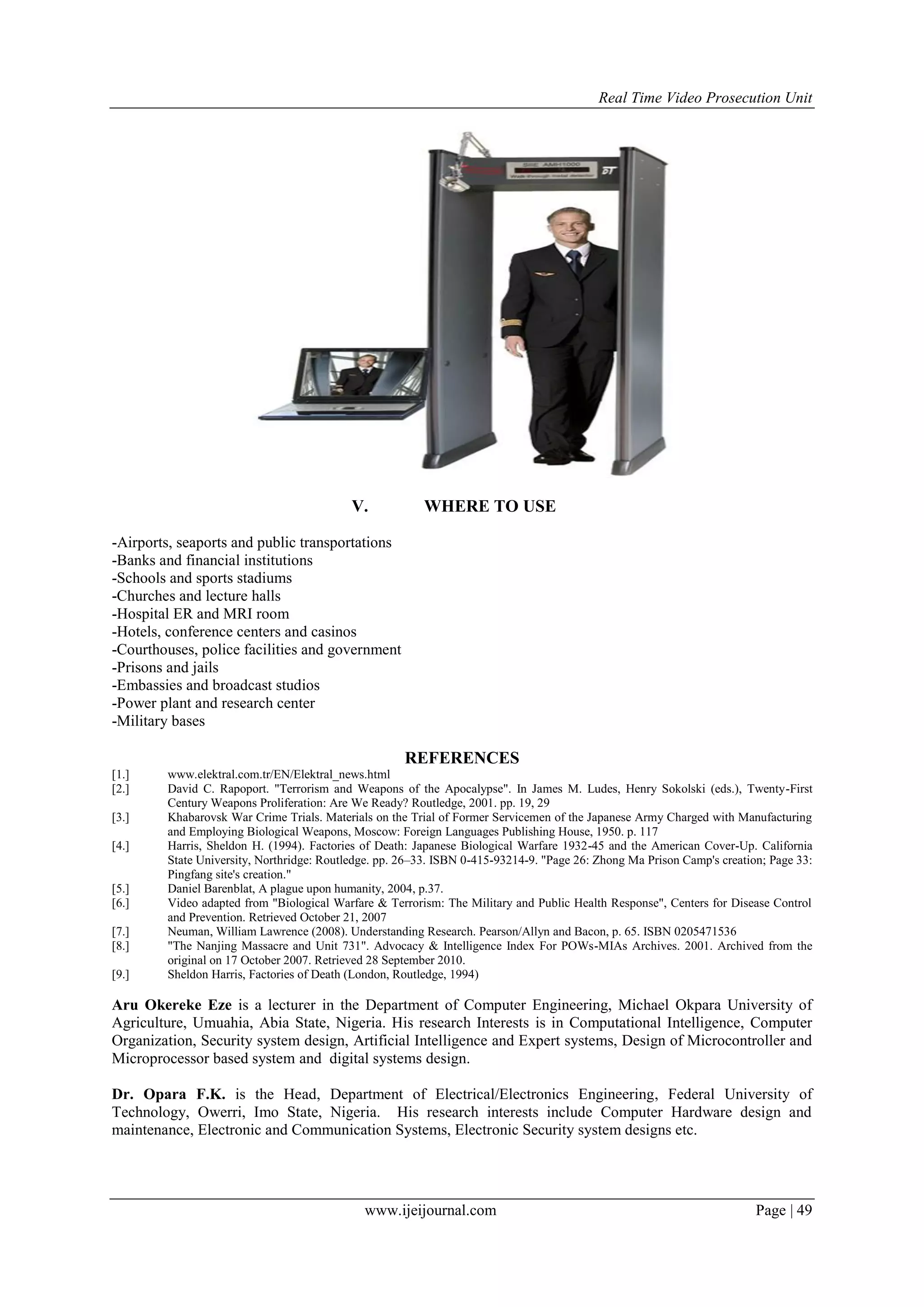 Real Time Video Prosecution Unit
www.ijeijournal.com Page | 49
V. WHERE TO USE
-Airports, seaports and public transportations
-Banks and financial institutions
-Schools and sports stadiums
-Churches and lecture halls
-Hospital ER and MRI room
-Hotels, conference centers and casinos
-Courthouses, police facilities and government
-Prisons and jails
-Embassies and broadcast studios
-Power plant and research center
-Military bases
REFERENCES
[1.] www.elektral.com.tr/EN/Elektral_news.html
[2.] David C. Rapoport. "Terrorism and Weapons of the Apocalypse". In James M. Ludes, Henry Sokolski (eds.), Twenty-First
Century Weapons Proliferation: Are We Ready? Routledge, 2001. pp. 19, 29
[3.] Khabarovsk War Crime Trials. Materials on the Trial of Former Servicemen of the Japanese Army Charged with Manufacturing
and Employing Biological Weapons, Moscow: Foreign Languages Publishing House, 1950. p. 117
[4.] Harris, Sheldon H. (1994). Factories of Death: Japanese Biological Warfare 1932-45 and the American Cover-Up. California
State University, Northridge: Routledge. pp. 26–33. ISBN 0-415-93214-9. "Page 26: Zhong Ma Prison Camp's creation; Page 33:
Pingfang site's creation."
[5.] Daniel Barenblat, A plague upon humanity, 2004, p.37.
[6.] Video adapted from "Biological Warfare & Terrorism: The Military and Public Health Response", Centers for Disease Control
and Prevention. Retrieved October 21, 2007
[7.] Neuman, William Lawrence (2008). Understanding Research. Pearson/Allyn and Bacon, p. 65. ISBN 0205471536
[8.] "The Nanjing Massacre and Unit 731". Advocacy & Intelligence Index For POWs-MIAs Archives. 2001. Archived from the
original on 17 October 2007. Retrieved 28 September 2010.
[9.] Sheldon Harris, Factories of Death (London, Routledge, 1994)
Aru Okereke Eze is a lecturer in the Department of Computer Engineering, Michael Okpara University of
Agriculture, Umuahia, Abia State, Nigeria. His research Interests is in Computational Intelligence, Computer
Organization, Security system design, Artificial Intelligence and Expert systems, Design of Microcontroller and
Microprocessor based system and digital systems design.
Dr. Opara F.K. is the Head, Department of Electrical/Electronics Engineering, Federal University of
Technology, Owerri, Imo State, Nigeria. His research interests include Computer Hardware design and
maintenance, Electronic and Communication Systems, Electronic Security system designs etc.
 