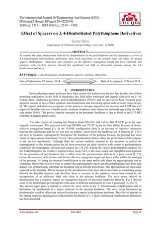 The International Journal Of Engineering And Science (IJES)
||Volume||3 ||Issue|| 3||Pages|| 38-42||2014||
ISSN(e): 2319 – 1813 ISSN(p): 2319 – 1805
www.theijes.com The IJES Page 38
Effect of Spacers on 3, 4-Disubstituted Polythiophene Derivatives
Geeta Saini
Department of Chemistry,Gargi College, University of Delhi
----------------------------------------------------ABSTRACT-----------------------------------------------------
To control the steric interactions induced by disubstitution in the polythiophene and its derivatives a series of
3,4-disubstituted polythiophene derivatives have been described. In the present study the effect of various
spacers (bithiophene, ethynylene and vinylene) on the effective conjugation length has been explored. The
polymers with vinylene spacers showed the significant red shift in absorption maxima among the 3,4-
disubstituted polymers.
KEYWORDS : 3-alkylthiophene), disubstitution, spacers, vinylene, ethynylene.
-------------------------------------------------------------------------------------------------------------------------------------------
Date of Submission: 07 January 2014 Date of Acceptance: 10 March 2014
--------------------------------------------------------------------------------------------------------------------------------------------
I. INTRODUCTION
Semiconducting organic polymers have been extensively studied over the past few decades due to their
promising applications in the field of electronics like field effect transistors and organic solar cells etc [1-5].
Among these conducting polymers, poly(3-alkylthiophene) (P3AT) and its derivatives have received great
attention because of ease of their synthesis, functionalization and interesting optical and electronic properties [6-
8]. The optical and electronic properties of the polymers strongly depend on its structure and P3HT has well
organized lamellar structure whereby stacks of planar thiophene main chains are uniformly spaced by the alkyl
side chains [9-10]. This perfect lamellar structure in the polymeric backbone is due to Head to tail (HT-HT)
coupling of adjacent thienyl units.
The other modes of coupling like Head to Head (HH-HH) and Tail to Tail (TT-TT) gives the regio
irregular counterparts. The polymers with high HH-HH and TT-TT dyads are blue shifted because of shorter
effective conjugation length [5]. In the HH-HH configuration there is an increase in repulsive interaction
between the substituents and the sp2
lone pair on sulphur, which forces the backbone out of planarity [11]. It is
not easy to maintain regioregularity throughout the backbone of the polymer because the polymer has some
extent of regiorandom counterpart [12-16]. These polymerization defects affect the performance of the polymer
in the devices significantly. Although there are several methods reported in the literature to control the
regioregularity in the polymerization but all those processes are quite sensitive with respect to polymerization
conditions like temperature, solvents and catalyst etc. [16-24]. Among the various polymerization methods for
the 3-alkylthiophene the oxidative polymerization using FeCl3 is the most simple and straightforward approach
for the generation of polythiophene but it suffers from the polymerization defects by a great extent [1, 25].
Greater the structural defects lesser will be the effective conjugation length and hence wider will be the band gap
of the polymer. By doing the structural modification in the main and/or side chain the regioregularity can be
controlled. One of the effective ways to control the regioregularity and to get the polythiophene free from such
defects is to symmetrically substitute the thiophene ring at both the β positions. This approach has not been much
explored in the literature. This is because by the introduction of one more alkyl side chains as solubilising group
disturbs the lamellar structure and therefore there is increase in the repulsive interactions caused by the
incorporation of an additional alkyl side chain to the polymer backbone. The steric strain induced by
disubstitution has a negative impact on conjugation because of decreased backbone planarity. Fig 1 showed
some of the disubstituted polythiophenes with same or different substitutents at 3 and 4 positions [11, 26-27].
The present paper gives a method to control the steric strain in the 3, 4-disubstituted polythiophene and its
derivatives by introduction of a spacer molecule in the polymer backbone. The steric strain introduced by
disubstitution could be effectively reduced by placing a spacer in the polymer backbone. The effect of spacers on
the optical properties (conjugation in the polymer backbone) of 3, 4-diaryl substituted polythiophene derivatives
has been discussed.
 