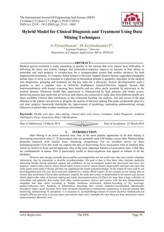 The International Journal Of Engineering And Science (IJES)
|| Volume || 3 || Issue || 3 || Pages || 39-42 || 2014 ||
ISSN (e): 2319 – 1813 ISSN (p): 2319 – 1805
www.theijes.com The IJES Page 39
Hybrid Model for Clinical Diagnosis and Treatment Using Data
Mining Techniques
G Purusothaman1
, Dr Krishnakumari P2
,
1,
Assistant Professor, 2,
Director,
Department of Computer Applications (MCA), RVSCAS
------------------------------------------------------ABSTRACT----------------------------------------------------
Medical special treatment is today expanding so quickly to the amount that even experts have difficulties in
following the latest new results, changes and treatments.Computers improve on humans in their ability to
remember and such property is veryprecious for a computeraided system that enables advances for both
diagnosisand treatments. A Computer Aided System or Decision Support System thatcan suggestknowledgeable
human logic or serve as an assistant to a physician in themedical domain is gradually important. In the medical
area diagnostics, grouping and treatment are the key tasks for a physician. System developmentfor such a
purpose is also a popular area in Artificial Intelligence research.Decision Support System that
bearsresemblances with human reasoning have benefits and are often easily accepted by physicians in the
medical domain. Electronic health data supervision is characterized by high pressure and timely access.
Retrieving patient data needs that all services and objects are connected to make data from different health care
bases available. Clinical data warehouses in this contextual facilitate the analysis, link and access of the data
obtained in the patient care process to progress the quality of decision making.This paper proposesthe plan of a
real time adaptive framework thatshields the improvement of predicting, responding andmonitoring strange
behaviors in patient data in adata warehouse environment.
Keywords: Health care data, data mining, clinical data ware house, Computer Aided Diagnosis, Artificial
Intelligence, Fuzzy Association Rules, Optimization.
---------------------------------------------------------------------------------------------------------------------------------------
Date of Submission: 14 March 2014 Date of Acceptance: 25 March 2014
---------------------------------------------------------------------------------------------------------------------------------------
I. INTRODUCTION
Data Mining is an active research area. One of the most popular approaches to do data mining is
discovering association rules [1, 2].Association rules are generally used with basket, census data. Medical datais
generally analyzed with classier trees, clustering, orregression. For an excellent survey on these
techniquesconsult [3].In this work we explore the idea of discovering fuzzy association rules in medical data,
which we believe to bean untried approach. One of the most important features of association rules is that they
are combinatorial in nature. This is particularly useful to discoverpatterns that appear in subsets of all the
attributes.
However most designs normally discovered by currentalgorithms are not useful since they may contain redundant
information, may be immaterial or describe trivialknowledge. The goal is then to find those rules whichare medically
interesting besides having minimum support and confidence. In our investigation project the discovered rules have two
purposes: endorse rules used by afuzzy based expert system to aid in various disease diagnoses[4] and learn new rules that
relate causes toany kind of disease and thus can supplement the expert systemknowledge. At the instant all rules used by our
knowledgeablesystem [4] were discovered and validated by a cluster offield experts. In our research we are mining data on
clinical data warehouses.Clinical data warehouses simplify the study and contact to dataobtained in the patient care process
which improvesthe value of decision making and timely processintervention [5].These are more than a large collection of
clinicaldata and generally data comes from other initiativesystems, devices and sensors with the data beingcommonly
integrated into data stores according to thedata warehouse architecture defined.According to [6], inaverage,
patient’sinfluences have hundreds of differentfacts describing their current situation.Convolutedand unpredictable
procedures require quick decisions.Thus, more advanced classification constructions arenecessary to provide nonstop data
monitoring andmeasuring. In precipitate, it is necessary to accomplishlarge amount of mixed electronic heathrecords,and
alsogive efficient provision to process query and analysis atany time. Examples for such thing are drug interactions, sensor
measurementsor laboratory tests.
 
