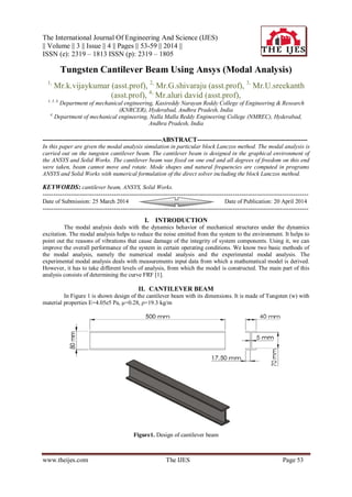 The International Journal Of Engineering And Science (IJES)
|| Volume || 3 || Issue || 4 || Pages || 53-59 || 2014 ||
ISSN (e): 2319 – 1813 ISSN (p): 2319 – 1805
www.theijes.com The IJES Page 53
Tungsten Cantilever Beam Using Ansys (Modal Analysis)
1,
Mr.k.vijaykumar (asst.prof), 2,
Mr.G.shivaraju (asst.prof), 3,
Mr.U.sreekanth
(asst.prof), 4,
Mr.aluri david (asst.prof),
1, 2, 3,
Department of mechanical engineering, Kasireddy Narayan Reddy College of Engineering & Research
(KNRCER), Hyderabad, Andhra Pradesh, India
4,
Department of mechanical engineering, Nalla Malla Reddy Engineering College (NMREC), Hyderabad,
Andhra Pradesh, India
-------------------------------------------------------ABSTRACT---------------------------------------------------
In this paper are given the modal analysis simulation in particular block Lanczos method. The modal analysis is
carried out on the tungsten cantilever beam. The cantilever beam is designed in the graphical environment of
the ANSYS and Solid Works. The cantilever beam was fixed on one end and all degrees of freedom on this end
were taken, beam cannot move and rotate. Mode shapes and natural frequencies are computed in programs
ANSYS and Solid Works with numerical formulation of the direct solver including the block Lanczos method.
KEYWORDS: cantilever beam, ANSYS, Solid Works.
---------------------------------------------------------------------------------------------------------------------------
Date of Submission: 25 March 2014 Date of Publication: 20 April 2014
---------------------------------------------------------------------------------------------------------------------------
I. INTRODUCTION
The modal analysis deals with the dynamics behavior of mechanical structures under the dynamics
excitation. The modal analysis helps to reduce the noise emitted from the system to the environment. It helps to
point out the reasons of vibrations that cause damage of the integrity of system components. Using it, we can
improve the overall performance of the system in certain operating conditions. We know two basic methods of
the modal analysis, namely the numerical modal analysis and the experimental modal analysis. The
experimental modal analysis deals with measurements input data from which a mathematical model is derived.
However, it has to take different levels of analysis, from which the model is constructed. The main part of this
analysis consists of determining the curve FRF [1].
II. CANTILEVER BEAM
In Figure 1 is shown design of the cantilever beam with its dimensions. It is made of Tungsten (w) with
material properties E=4.05e5 Pa, μ=0.28, ρ=19.3 kg/m
Figure1. Design of cantilever beam
 