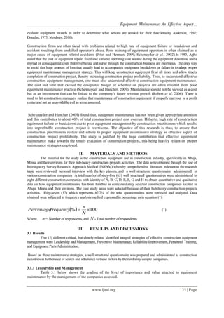 Equipment Maintenance: An Effective Aspect…
www.ijesi.org 35 | Page
evaluate equipment records in order to determine what actions are needed for their functionality Anderson, 1992;
Douglas, 1975; Moubray, 2010).
Construction firms are often faced with problems related to high rate of equipment failure or breakdown and
accident resulting from unskilled operator‟s abuse. Poor training of equipment operators is often claimed as a
major cause of equipment related accidents (John and Herman, 2009; Schenayder et al., 2002).In 1983, Agbo
stated that the cost of equipment repair, fixed and variable operating cost wasted during the equipment downtime and a
myriad of consequential costs that reverberate and surge through the construction business are enormous. The only way
to avoid this huge amount of loss that usually lead to accompanies equipment breakdown or failure is to adopt proper
equipment maintenance management strategy. This will keep construction equipment fit at all times and allow timely
completion of construction project, thereby increasing construction project profitability. Thus, to understand effective
construction equipment management, one must also understand effective construction equipment maintenance.
The cost and time that exceed the designated budget or schedule on projects are often resulted from poor
equipment maintenance practice (Schexnayder and Hancher, 2009). Maintenance should not be viewed as a cost
but as an investment that can be linked to the company‟s future revenue growth (Robert et al, 2006) There is
need to let construction managers realize that maintenance of construction equipment if properly carryout is a profit
center and not an unavoidable evil as some assumed.
Schexnayder and Hancher (2009) found that, equipment maintenance has not been given appropriate attention
and this contributes to about 40% of total construction project cost overrun. Hitherto, high rate of construction
equipment failure or breakdown due to poor equipment management by construction practitioners which results
into unprofitable construction project is worrisome. The objective of this research is thus; to ensure that
construction practitioners realize and adhere to proper equipment maintenance strategy as effective aspect of
construction project profitability. The study is justified by the huge contribution that effective equipment
maintenance make towards the timely execution of construction projects, this being heavily reliant on proper
maintenance strategies employed.
II. MATERIALS AND METHODS
The material for the study is the construction equipment use in construction industry, specifically in Abuja,
Minna and their environs for their hub-heavy construction projects activities. The data were obtained through the use of
Investigatory Survey Research Approach Method (ISRAM) whereby comprehensive literature relevant to the research
topic were reviewed, personal interview with the key players, and a well structured questionnaire administered in
various construction companies A total number of sixty-five (65) well structured questionnaires were administered to
eight different construction companies with identity of A, B, C, D, E, F, G and H to obtain quantitative and qualitative
data on how equipment maintenance has been handled in some randomly selected construction companies located in
Abuja, Minna and their environs. The case study areas were selected because of their hub-heavy construction projects
activities. Fifty-seven (57) which represents 87.7% of the total questionnaires were retrieved and analyzed. Data
obtained were subjected to frequency analysis method expressed in percentage as in equation (1):
  100% 
N
n
frequencyPercentage (1)
Where, n Number of respondents, and N - Total number of respondents
III. RESULTS AND DISCUSSIONS
3.1 Results
Five (5) different critical, but closely related identified integral strategies of effective construction equipment
management were Leadership and Management, Preventive Maintenance, Reliability Improvement, Personnel Training,
and Equipment Parts Administration.
Based on these maintenance strategies, a well structured questionnaire was prepared and administered to construction
industries in furtherance of search and adherence to these factors by the randomly sample companies.
3.1.1 Leadership and Management
Table 3.1 below shows the grading of the level of importance and value attached to equipment
maintenance by the management of the companies assessed.
 