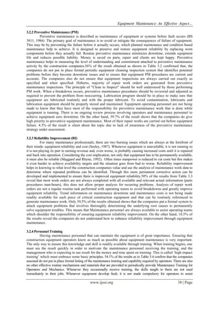 Equipment Maintenance: An Effective Aspect…
www.ijesi.org 38 | Page
3.2.2 Preventive Maintenance (PM)
Preventive maintenance is described as maintenance of equipment or systems before fault occurs (BS
3811, 1984). The primary goal of maintenance is to avoid or mitigate the consequences of failure of equipment.
This may be by preventing the failure before it actually occurs, which planned maintenance and condition based
maintenance help to achieve. It is designed to preserve and restore equipment reliability by replacing worn
components before they actually fail. Routine preventive maintenance minimizes downtime, extends equipment
life and reduces possible liability. Money is saved on parts, repair and clients are kept happy. Preventive
maintenance helps in measuring the level of understanding and commitment attached to preventive maintenance
activity by the construction companies.56% of the result obtained as shown in Table 3.2 confirmed that, the
companies do not put in place formal periodic equipment cleaning inspection system that identifies potential
problems before they become downtime issues and to ensure that equipment PM procedures are current and
accurate. The companies also do not ensure that equipment inspections are always carried out exactly as
specified and when specified. Hitherto, majority of repair work orders are generated from preventive
maintenance inspections. The principle of "Clean to Inspect" should be well understood by those performing
PM work. When a breakdown occurs, preventive maintenance procedures should be reviewed and adjusted as
required to prevent the problem from reoccurring. Lubrication program should be in place to make sure that
equipment are lubricated routinely and with the proper lubricant. To avoid contamination, lubricants and
lubrication equipment should be properly stored and maintained. Equipment operating personnel are not being
made to know that they have most of the responsibility for preventive maintenance work that is done while
equipment is running. There is no ongoing review process involving operators and maintenance personnel to
achieve equipment zero downtime. On the other hand, 39.7% of the result shows that the companies do give
high priority to preventive equipment maintenance. Most of their repair works are carried out before equipment
failure. 4.3% of the result is silent about the topic due to lack of awareness of the preventive maintenance
strategy under assessment.
3.2.3 Reliability Improvement (RI)
For many maintenance professionals, there are two burning issues which are always at the forefront of
their minds: equipment reliability and cost (Seeley, 1987). Whenever equipment is unavailable, it is not running so
it is not playing its part in earning revenue and, even worse, is probably causing increased costs until it is repaired
and back into operation. Considering the cost implication, not only that equipment has to be permanently available,
it must also be reliable (Maggard and Rhyne, 1992). Often times manpower is reduced to cut costs but this makes
it even harder to achieve availability targets and the situation goes from bad to worse. Reliability improvement
helps in knowing to what level the construction companies value and use the analysis of maintenance work data to
determine where repeated problems can be identified. Through this more permanent corrective action can be
developed and implemented to ensure there is improved equipment reliability.50% of the results from Table 3.3
reveal that most work orders are not always completed with all available and relevant actual information (parts
procedures man-hours), this does not allow proper analysis for recurring problems. Analysis of repair work
orders are not a regular routine task performed with operating teams to avoid breakdowns and greatly improve
equipment reliability. Trend information on maintenance downtime and maintenance costs is not being made
readily available for each piece of critical construction equipment and that can be routinely referenced to
generate maintenance work. Only 39,5% of the results obtained shows that the companies put a formal system to
attack equipment problems that involves thoroughly determining the underlying root causes to permanently
solve equipment troubles. This means that Maintenance personnel are always available to assist operating teams
which shoulder the responsibility of ensuring equipment reliability improvement. On the other hand, 10.5% of
the results reveal the companies do not understand how to enhance reliability improvement through equipment
maintenance.
3.2.4 Personnel Training
Having maintenance personnel that can maintain the equipment is of great importance. Ensuring that
construction equipment operators know as much as possible about equipment maintenance is very important.
The only way to ensure this knowledge and skill is readily available through training. When training begins, one
must see the result quickly in order to motivate the maintenance personnel receiving the training, and the
management who is expecting to see result for the money and time spent on training. This is called „high impact
training‟ which must embrace some basic principles. 54.1% of the results as in Table 3.4 confirm that the companies
assessed do not put in place formal listing of the maintenance training and capability required by operators. There are also
no other effective routine mechanisms and materials that are provided to periodically provide Maintenance Training for
Operators and Mechanics. Whenever they occasionally receive training, the skills taught to them are not used
immediately in their jobs. Whenever equipment develop fault, it is not made compulsory for operators to assist
 