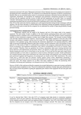 Equipment Maintenance: An Effective Aspect…
www.ijesi.org 39 | Page
maintenance personnel with repairs. Maintenance personnel or Senior Operators also are not assisting newer operators in
developing preventive maintenance skills. The companies do not understand the importance of effective communication;
therefore, there are no committed routine systems to communicate maintenance information between individuals in the
organization. Periodically, job descriptions for maintenance and maintenance management personnel are not being
reviewed with the employees and also, reviews of skills and skill requirements are not held. There is no periodic
“refresher” skill training to ensure that maintenance employees gain new maintenance techniques. There are no standard
maintenance procedures that are reviewed and followed for maintenance jobs in most of the companies.
Only 39.3% of the results show that the companies put a well-organized periodic training for their maintenance staff and
operators. This also shows that there is a formal listing of the maintenance training and capability required by operators.
6.6% of the result results revealed that the companies do not understand the concept of improving profitability through
personnel training.
3.4.5 Equipment Parts Administration (EPM)
Maintenance material costs are related to the frequency and size of the repairs made to the company‟s
equipment. The total number of parts, in addition to the stores' policies, purchasing policies and overall inventory
management policies, contribute to the overall maintenance materials costs. Since little attention is paid to maintenance
materials in some construction companies, inventory may be higher than necessary. This increases inventory holding
costs and make materials unnecessary expensive.. Good inventory control enables companies to lower the value of the
inventory and continue to maintain a service level of at least 95%. This enables the maintenance department to be
responsive to the operations group, while increasing the maintenance department‟s own personal productivity. EPM
helps in knowing the philosophy behind the spare parts inventory, and the mechanisms used in the purchase of these
parts.46.1% of the results in Table 3.5 confirmed that everybody in the companies understands that lowering the
levels of emergency and unplanned maintenance work, allows corresponding lower levels of in-house, spare
parts inventory. Therefore, there are guidelines for in-house maintenance spare parts stocking decisions and
levels which are well understood by all personnel. There is set objective of spare parts inventory turns per year
thereby keeping the stock outs of critical parts at the less than 5% level and also the spare parts usage always
captured promptly on work orders or requisitions to keep inventory information accurate. Vendor performance
are evaluated annually using system information and spare parts storage well organized, cycle counting of spare
parts performed regularly and frequencies of counting parts are based on their ABC classification. The cycle
counts have a small (less than five percent) variance against system counts. Maintenance purchasing, a
centralized efficient activity driven by inventory and scheduled work order requirements is approximately three
times per week. The annual contracts are in effect with major suppliers to reduce the purchasing effort.
Emergency Purchasing and Expediting is an infrequent activity in the companies.
However, 49.60% of the results proved that the companies do not attach high priority to spare parts inventory and thereby
achieving the project completion at a loss. They do not understand the importance of proper spare parts administration as
they are always faced with problem of getting the appropriate parts whenever their equipment fail and some parts need
replacement.
V. GENERAL OBSERVATIONS
Table 4. Frequency Summary of Effective Equipment Maintenance Strategies by Companies.
Responses Effective Equipment Maintenance Management Strategies Total Percentage
Frequency (%)Leadership Preventive Reliability Personnel Equipment
and Maintenance Improvement Training Part
Management Administration
Yes 54 46 30 48 53 231 42.3
No 57 65 36 66 57 281 51.5
No response 8 5 8 8 5 34 6.2
Total 119 116 741 221 155 546 100
It can be observed from Table 4 that only 42.3% of companies attach high priority to construction equipment
maintenance, and 51.5% prove otherwise. This means that considerable attention is not given to equipment maintenance
by the companies and this usually results into equipment failure or breakdown. Also, 6.2% of the whole results confirm
that the companies do not recognize most of the maintenance strategies assessed. This means some construction
 