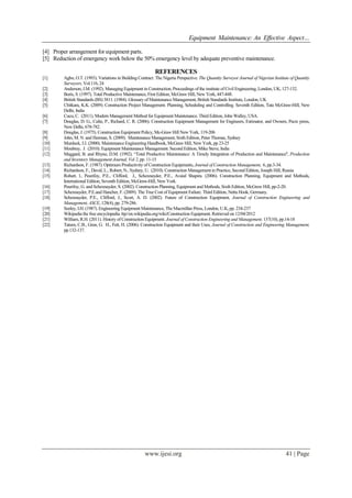 Equipment Maintenance: An Effective Aspect…
www.ijesi.org 41 | Page
[4] Proper arrangement for equipment parts.
[5] Reduction of emergency work below the 50% emergency level by adequate preventive maintenance.
REFERENCES
[1] Agbo, O.T. (1993). Variations in Building Contract: The Nigeria Perspective. The Quantity Surveyor Journal of Nigerian Institute of Quantity
Surveyors, Vol.116, 24
[2] Anderson, J.M. (1992). Managing Equipment in Construction, Proceedings of the institute of Civil Engineering, London, UK, 127-132.
[3] Boris, S. (1997). Total Productive Maintenance, First Edition, McGraw Hill, New York, 447-448.
[4] British Standards (BS) 3811. (1984). Glossary of Maintenance Management, British Standards Institute, London, UK
[5] Chitkara, K.K. (2009). Construction Project Management. Planning, Scheduling and Controlling. Seventh Edition, Tata McGraw-Hill, New
Delhi, India
[6] Cucu, C. (2011). Modern Management Method for Equipment Maintenance. Third Edition, John Walley, USA.
[7] Douglas, D. G., Calin, P., Richard, C. R. (2006). Construction Equipment Management for Engineers, Estimator, and Owners, Pecrc press,
New Delhi, 678-782.
[8] Douglas, J. (1975). Construction Equipment Policy, Mc-Graw Hill New York, 119-206
[9] John, M. N. and Herman, S. (2009). Maintenance Management, Sixth Edition, Peter Thomas, Sydney
[10] Murdock, I.J. (2000). Maintenance Engineering Handbook, McGraw Hill, New York, pp 23-25
[11] Moubray, J. (2010). Equipment Maintenance Management. Second Edition, Mike Steve, India
[12] Maggard, B. and Rhyne, D.M. (1992). “Total Productive Maintenance: A Timely Integration of Production and Maintenance'', Production
and Inventory Management Journal, Vol 2, pp. 11-15
[13] Richardson, F. (1987). Optimum Productivity of Construction Equipments, Journal of Construction Management, 6, pp.3-34.
[14] Richardson, F., David, L., Robert, N., Sydney, U. (2010). Construction Management in Practice, Second Edition, Joseph Hill, Russia
[15] Robert, l., Peurifoy, P.E., Clifford, J., Schexnayder, P.E., Avaial Shapira. (2006). Construction Planning, Equipment and Methods,
International Edition, Seventh Edition, McGraw-Hill, New York.
[16] Peurifoy, G. and Schexnayder, S. (2002). Construction Planning, Equipment and Methods, Sixth Edition, McGrew Hill, pp-2-20.
[17] Schexnayder, P.E.and Hancher, F. (2009). The True Cost of Equipment Failure. Third Edition, Netta Hook, Germany.
[18] Schexnayder, P.E., Clifford, J., Scort, A. D. (2002). Future of Construction Equipment, Journal of Construction Engineering and
Management, ASCE, 128(4), pp. 279-286.
[19] Seeley, I.H. (1987). Engineering Equipment Maintenance, The Macmillan Press, London, U.K, pp. 234-237
[20] Wikipedia the free encyclopedia /ttp//en.wikipedia.org/wiki/Construction Equipment. Retrieved on 12/04/2012
[21] William, R.H. (2011). History of Construction Equipment. Journal of Construction Engineering and Management. 137(10), pp.14-18
[22] Tatum, C.B., Gren, G. H., Fett, H. (2006). Construction Equipment and their Uses, Journal of Construction and Engineering Management,
pp.132-137.
 
