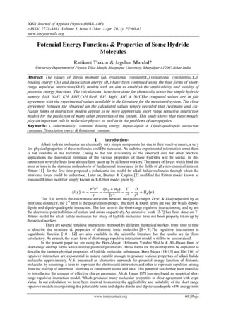 IOSR Journal of Applied Physics (IOSR-JAP)
e-ISSN: 2278-4861. Volume 3, Issue 4 (Mar. - Apr. 2013), PP 60-65
www.iosrjournals.org
www.iosrjournals.org 60 | Page
Potencial Energy Functions & Properties of Some Hydride
Molecules
Ratikant Thakur & Jagdhar Mandal*
University Department of Physics Tilka Manjhi Bhagalpur University, Bhagalpur-812007,Bihar,India
Abstract: The values of dipole moment (µ), rotational constant(𝛼 𝑒),vibrational constant(𝜔𝑒 𝑥 𝑒),
binding energy (𝐷𝑖) and dissociation energy (𝐷𝑒) have been computed using the four forms of short-
range repulsive interaction(SRRI) models with an aim to establish the applicability and validity of
potential energy functions. The calculations have been done for chemically active but simple hydride
namely, LiH, NaH, KH, RbH,CsH, 𝐵𝑒𝐻, BH, MgH, AlH & SiH.The computed values are in fair
agreement with the experimental values available in the literature for the mentioned system. The close
agreement between the observed an the calculated values simply revealed that Hellmann and Ali-
Hasan forms of interaction models appear to be more appropriate short range repulsive interaction
models for the prediction of many other properties of the system. This study shows that these models
play an important role in molecular physics as well as in the problems of astrophysics.
Keywords: - Anharmonicity constant, Binding energy, Dipole-dipole & Dipole-quadrupole interaction
constants, Dissociation energy & Rotational constant.
I. Introduction-
Alkali hydride molecules are chemically very simple compounds but due to their reactive nature, a very
few physical properties of these molecules could be measured. As such the experimental information about them
is not available in the literature. Owing to the non availability of the observed data for other practical
applications the theoretical estimates of the various properties of these hydrides will be useful. In this
connection several effects have already been taken up by different workers. The nature of forces which bind the
atom or ions in the diatomic molecules is of fundamental importance in the fields of physico-chemical interest.
Rittner 1 for the first time proposed a polarizable ion model for alkali halide molecules through which the
interionic forces could be understood. Later on, Brumer & Karplus 2 modified the Rittner model known as
truncated Rittner model or simply known as T-Rittner model given by,
𝑈 𝑟 = −
𝑧2
𝑒2
𝑟
−
(𝛼1 + 𝛼2)
2𝑟4
−
𝐶
𝑟6
−
𝐷
𝑟8
+ 𝑈 𝑅 𝑟
The 1st term is the electrostatic attraction between two point charges Z(+e) & Z(-e) separated by an
interionic distance r, the 2nd
term is the polarization energy, the third & fourth terms are van der Waals dipole-
dipole and dipole-quadrupole interaction. The last term is the short-range repulsive interactions.α1 and α2 are
the electronic polarizabilities of cation and anion respectively.An extensive work [3-7] has been done on T-
Rittner model for alkali halide molecules but study of hydride molecules have not been properly taken up by
theoretical workers.
There are several repulsive interactions proposed by different theoretical workers from time to time
to describe the structure & properties of diatomic ionic molecules 8 − 9 .The repulsive interactions in
logarithmic function 10 − 12 are also available in the scientific literature but the results are far from
satisfactory. As a result, the exact form of short-range repulsive interaction model is still to be asscertained.
In the present paper we are using the Born-Mayer, Hellmann Varshni Shukla & Ali-Hasan form of
short-range overlap forms which involve potential parameters. These forms for the overlap term be exploited to
describe the various physical properties of hydride molecular substances. Born Mayer [14-15] and HM [16] of
repulsive interaction are exponential in nature capable enough to produce various properties of alkali halide
molecules approximately. V.S. presented an alternative approach for potential energy function of diatomic
molecules by assuming a term to represent the electrostatic interaction and other to represent repulsion arising
from the overlap of outermost electrons of constituent atoms and ions. This potential has further been modified
by introducing the concept of effective charge parameter. Ali & Hasan [17] has developed an empirical short
range repulsive interaction model. Which produced many molecular properties in close agreement with expt.
Value. In our calculation we have been inspired to examine the applicability and suitability of the short range
repulsive models incorporating the polarizable term and dipole-dipole and dipole-quadrupole vdW energy term
 
