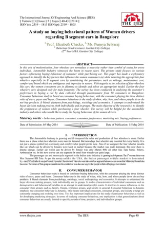 The International Journal Of Engineering And Science (IJES)
|| Volume || 3 || Issue || 5 || Pages || 40-43 || 2014 ||
ISSN (e): 2319 – 1813 ISSN (p): 2319 – 1805
www.theijes.com The IJES Page 40
A study on buying behavioral pattern of Women drivers
regarding B segment cars in Bangalore
1,
Prof. Elizabeth Chacko, 2,
Ms. Punnya Selvaraj
1,
(Selection Grade Lecturer, Garden City College)
(2nd
Year MBA, Garden City College)
-------------------------------------------------------------ABSTRACT---------------------------------------------------
In this era of modernisation, four wheelers are nowadays a necessity rather than symbol of status for every
individual. Automobile Industry witnessed the boom in recent years. The present study focuses on various
factors influencing buying behaviour of consumer while purchasing car. This paper has made a exploratory
approach to identify the key factors that influence the women consumers (a) while selecting the appropriate four
wheelers especially in B segment cars by considering the parameters such as mileage, maintenance cost,
comfort and brand which are ambiguous and imprecise in nature. With regards to the selection of four wheelers
like cars, the women consumers are in dilemma to identify and select an appropriate model. Earlier the four
wheelers were designed only for male fraternity. The survey has been conducted in analyzing the customer’s
preferences in buying a car by data collected through questionnaire from 50 consumers in Bangalore.
Consumer behaviour study is based on consumer buying behaviour, with the consumer playing the three distinct
roles of users, payer and buyer. Consumer behaviour is the study of when, why, how, and where people do or do
not buy products. It blends elements from psychology, sociology and economics. It attempts to understand the
buyer decision making process, both individually and in groups. The main objective of the research is to identify
the preferences of women while purchasing a four wheeler. The survey will be helpful for the automobile
industry and others who would like to study the buying behaviour of the women drivers.
Main key words: - behaviour pattern, consumer, consumer preferences, marketing mix, buying preferences.
---------------------------------------------------------------------------------------------------------------------------------------
Date of Submission: 05 May 2014 Date of Publication: 15 May 2014
---------------------------------------------------------------------------------------------------------------------------------------
I. INTRODUCTION
The Automobile Industry is growing and if compared the sales and production of four wheelers is more. Earlier
there was a phase when two wheelers were more in demand. But nowadays four wheelers are essential for every family. It is
not just a status symbol but a necessity and comfort what people prefer now. Also if we compare the four wheeler models
like car which can be driven by females were least in market because the market was male dominant. But now there is
drastic change. Earlier car which can be driven by female was only Maruti 800, all other like Tata Sumo, Bolero,
Ambassador etc. In this new era we can see segment for small four wheeler car quite large.
The passenger car and motorcycle segment in the Indian auto industry is growingby8-9percent.The1st
womandriverwas
Mrs. Suzanne RD Tata. As per the survey unlike the USA, the Indian passenger vehicle market is dominated
by cars(79%).EarlieritwasjustMaruti,Hyundai,ChevroletandTatawhowereintosmallcarsegmentbutnowweareawarethatMahindra,Renaultalso
hascome.ThedreamofTatagrouptomanufacturethesmallestcarwasalsoonewayforthepeopletothinkofbuyingafourwheeler.
II. CONSUMER BEHAVIOR
Consumer behaviour study is based on consumer buying behaviour, with the consumer playing the three distinct
roles of users, payer and buyer. Consumer behaviour is the study of when, why, how, and where people do or do not buy
products. It blends elements from psychology, sociology, social anthropology and economics. It attempts to understand the
buyer decision making process, both individually and in groups. It studies characteristics of individual consumers such as
demographics and behavioural variables in an attempt to understand people's wants. It also tries to assess influences on the
consumer from groups such as family, friends, reference groups, and society in general. Consumer behaviour is dynamic
emphasis that consumer behaviour is dynamic. This means individual consumers, consumer groups, and society at large are
constantly changing and evolving over time. This has important implications for the study of consumer behaviour as well as
for developing marketing strategies. In terms of studying consumer behaviour, one implication is that generalizations about
consumer behaviour are usually limited to specific periods of time, products, and individuals or groups.
 