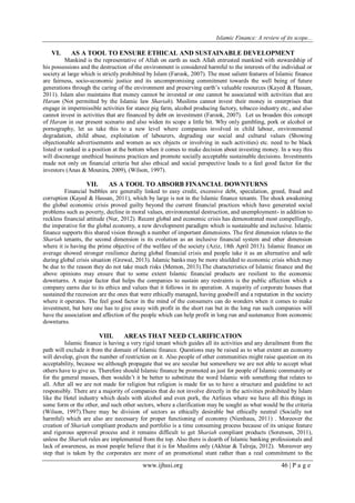 Islamic Finance: A review of its scope...
www.ijhssi.org 46 | P a g e
VI. AS A TOOL TO ENSURE ETHICAL AND SUSTAINABLE DEVELOPMENT
Mankind is the representative of Allah on earth as such Allah entrusted mankind with stewardship of
his possessions and the destruction of the environment is considered harmful to the interests of the individual or
society at large which is strictly prohibited by Islam (Farook, 2007). The most salient features of Islamic finance
are fairness, socio-economic justice and its uncompromising commitment towards the well being of future
generations through the caring of the environment and preserving earth‟s valuable resources (Kayed & Hassan,
2011). Islam also maintains that money cannot be invested or one cannot be associated with activities that are
Haram (Not permitted by the Islamic law Shariah). Muslims cannot invest their money in enterprises that
engage in impermissible activities for stance pig farm, alcohol producing factory, tobacco industry etc., and also
cannot invest in activities that are financed by debt on investment (Farook, 2007). Let us broaden this concept
of Haram in our present scenario and also widen its scope a little bit. Why only gambling, pork or alcohol or
pornography, let us take this to a new level where companies involved in child labour, environmental
degradation, child abuse, exploitation of labourers, degrading our social and cultural values (Showing
objectionable advertisements and women as sex objects or involving in such activities) etc. need to be black
listed or ranked in a position at the bottom when it comes to make decision about investing money. In a way this
will discourage unethical business practices and promote socially acceptable sustainable decisions. Investments
made not only on financial criteria but also ethical and social perspective leads to a feel good factor for the
investors (Anas & Mounira, 2009), (Wilson, 1997).
VII. AS A TOOL TO ABSORB FINANCIAL DOWNTURNS
Financial bubbles are generally linked to easy credit, excessive debt, speculation, greed, fraud and
corruption (Kayed & Hassan, 2011), which by large is not in the Islamic finance tenants. The shock awakening
the global economic crisis proved guilty beyond the current financial practices which have generated social
problems such as poverty, decline in moral values, environmental destruction, and unemployment- in addition to
reckless financial attitude (Nur, 2012). Recent global and economic crisis has demonstrated most compellingly,
the imperative for the global economy, a new development paradigm which is sustainable and inclusive. Islamic
finance supports this shared vision through a number of important dimensions. The first dimension relates to the
Shariah tenants, the second dimension is its evolution as an inclusive financial system and other dimension
where it is having the prime objective of the welfare of the society (Aziz, 18th April 2013). Islamic finance on
average showed stronger resilience during global financial crisis and people take it as an alternative and safe
during global crisis situation (Grewal, 2013). Islamic banks may be more shielded to economic crisis which may
be due to the reason they do not take much risks (Memon, 2013).The characteristics of Islamic finance and the
above opinions may ensure that to some extent Islamic financial products are resilient to the economic
downturns. A major factor that helps the companies to sustain any restraints is the public affection which a
company earns due to its ethics and values that it follows in its operation. A majority of corporate houses that
sustained the recession are the ones that were ethically managed, having goodwill and a reputation in the society
where it operates. The feel good factor in the mind of the consumers can do wonders when it comes to make
investment, but here one has to give away with profit in the short run but in the long run such companies will
have the association and affection of the people which can help profit in long run and sustenance from economic
downturns.
VIII. AREAS THAT NEED CLARIFICATION
Islamic finance is having a very rigid tenant which guides all its activities and any derailment from the
path will exclude it from the domain of Islamic finance. Questions may be raised as to what extent an economy
will develop, given the number of restriction on it. Also people of other communities might raise question on its
acceptability, because we although propagate that we are secular but somewhere we are not able to accept what
others have to give us. Therefore should Islamic finance be promoted as just for people of Islamic community or
for the general masses, then wouldn‟t it be better to substitute the word Islamic with something that relates to
all. After all we are not made for religion but religion is made for us to have a structure and guideline to act
responsibly. There are a majority of companies that do not involve directly in the activities prohibited by Islam
like the Hotel industry which deals with alcohol and even pork, the Airlines where we have all this things in
some form or the other, and such other sectors, where a clarification may be sought as what would be the criteria
(Wilson, 1997).There may be division of sectors as ethically desirable but ethically neutral (Socially not
harmful) which are also are necessary for proper functioning of economy (Nienhaus, 2011) . Moreover the
creation of Shariah compliant products and portfolio is a time consuming process because of its unique feature
and rigorous approval process and it remains difficult to get Shariah compliant products (Sorenson, 2011),
unless the Shariah rules are implemented from the top. Also there is dearth of Islamic banking professionals and
lack of awareness, as most people believe that it is for Muslims only (Akhtar & Talreja, 2012). Moreover any
step that is taken by the corporates are more of an promotional stunt rather than a real commitment to the
 