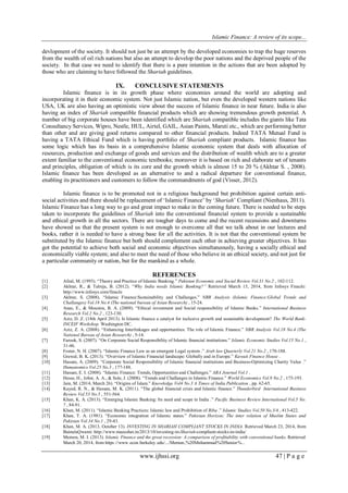 Islamic Finance: A review of its scope...
www.ijhssi.org 47 | P a g e
devlopment of the society. It should not just be an attempt by the developed economies to trap the huge reserves
from the wealth of oil rich nations but also an attenpt to develop the poor nations and the deprived people of the
society. In that case we need to identify that there is a pure intention in the actions that are been adopted by
those who are claiming to have followed the Shariah guidelines.
IX. CONCLUSIVE STATEMENTS
Islamic finance is in its growth phase where economies around the world are adopting and
incorporating it in their economic system. Not just Islamic nation, but even the developed western nations like
USA, UK are also having an optimistic view about the success of Islamic finance in near future. India is also
having an index of Shariah compatible financial products which are showing tremendous growth potential. A
number of big corporate houses have been identified which are Shariah compatible includes the giants like Tata
Consultancy Services, Wipro, Nestle, HUL, Airtel, GAIL, Asian Paints, Maruti etc., which are performing better
than other and are giving good returns compared to other financial products. Indeed TATA Mutual Fund is
having a TATA Ethical Fund which is having portfolio of Shariah compliant products. Islamic finance has
some logic which has its basis in a comprehensive Islamic economic system that deals with allocation of
resources, production and exchange of goods and services and the distribution of wealth which are to a greater
extent familiar to the conventional economic textbooks; moreover it is based on rich and elaborate set of tenants
and principles, obligation of which is its core and the growth which is almost 15 to 20 % (Akhtar S. , 2008).
Islamic finance has been developed as an alternative to and a radical departure for conventional finance,
enabling its practitioners and customers to follow the commandments of god (Visser, 2012).
Islamic finance is to be promoted not in a religious background but prohibition against certain anti-
social activities and there should be replacement of „Islamic Finance‟ by „Shariah‟ Compliant (Nienhaus, 2011).
Islamic Finance has a long way to go and great impact to make in the coming future. There is needed to be steps
taken to incorporate the guidelines of Shariah into the conventional financial system to provide a sustainable
and ethical growth in all the sectors. There are tougher days to come and the recent recessions and downturns
have showed us that the present system is not enough to overcome all that we talk about in our lectures and
books, rather it is needed to have a strong base for all the activities. It is not that the conventional system be
substituted by the Islamic finance but both should complement each other in achieving greater objectives. It has
got the potential to achieve both social and economic objectives simultaneously, having a socially ethical and
economically viable system; and also to meet the need of those who believe in an ethical society, and not just for
a particular community or nation, but for the mankind as a whole.
REFERENCES
[1] Afzal, M. (1993). “Theory and Practice of Islamic Banking.” Pakistan Economic and Social Review Vol.31 No.2 , 102-112.
[2] Akhtar, R., & Talreja, B. (2012). “Why India needs Islamic Banking?” Retrieved March 15, 2014, from Infosys Finacle:
http://www.infosys.com/finacle
[3] Akhtar, S. (2008). “Islamic Finance:Sustainability and Challanges.” NBR Analysis (Islamic Finance:Global Trends and
Challanges) Vol.18 No.4 (The national bureau of Asian Research) , 15-24.
[4] Anas, E., & Mounira, B. A. (2009). “Ethical investment and Social responsibility of Islamic Banks.” International Business
Research Vol.2 No.2 , 123-130.
[5] Aziz, D. Z. (18th April 2013). Is Islamic finance a catalyst for inclusive growth and sustainable development? The World Bank-
INCEIF Workshop. Washington DC.
[6] Aziz, Z. A. (2008). “Enhancing Interlinkages and opportunities: The role of Islamic Finance.” NBR Analysis Vol.18 No.4 (The
National Bureau of Asian Research) , 5-14.
[7] Farook, S. (2007). “On Corporate Social Responsibility of Islamic financial institutions.” Islamic Economic Studies Vol.15 No.1 ,
31-46.
[8] Foster, N. H. (2007). “Islamic Finance Law as an emergent Legal system .” Arab law Quarterly Vol.21 No.2 , 170-188.
[9] Grewal, B. K. (2013). “Overview of Islamic Financial landscape: Globally and in Europe.” Kuwait Finance House .
[10] Hassan, A. (2009). “Corporate Social Responsibility of Islamic financial institutions and Business-Optimizing Charity Value .”
Humanomics Vol.25 No.3 , 177-188.
[11] Hassan, E. I. (2008). “Islamic Finance: Trends, Opportunities and Challenges.” ABA Journal Vol.1 .
[12] Hesse, H., Jobst, A. A., & Sole, J. (2008). “Trends and Challanges in Islamic Finance.” World Economics Vol.9 No.2 , 175-193.
[13] Jain, M. (2014, March 26). “Origins of Islam.” Knowledge Vol4 No.3 A Times of India Publication , pp. 62-65.
[14] Kayed, R. N., & Hassan, M. K. (2011). “The global financial crisis and Islamic finance.” Thunderbird International Business
Review Vol.53 No.5 , 551-564.
[15] Khan, K. A. (2013). “Emerging Islamic Banking: Its need and scope in India .” Pacific Business Review International Vol.5 No.
7 , 84-91.
[16] Khan, M. (2011). “Islamic Banking Practices: Islamic law and Prohibition of Riba .” Islamic Studies Vol.50 No.3/4 , 413-422.
[17] Khan, T. A. (1981). “Economic integration of Islamic states.” Pakistan Horizon; The inter relation of Muslim States and
Pakistan Vol.34 No.1 , 29-43.
[18] Khan, M. A. (2013, October 13). INVESTING IN SHARIAH COMPLIANT STOCKS IN INDIA. Retrieved March 23, 2014, from
BainulaQwami: http://www.maeeshat.in/2013/10/investing-in-Shariah-compliant-stocks-in-india/
[19] Memon, M. I. (2013). Islamic Finance and the great recession: A comparison of profitability with conventional banks. Retrieved
March 20, 2014, from https://www.econ.berkeley.edu/.../Memon,%20Muhammad%20Senior%...
 