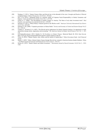 Islamic Finance: A review of its scope...
www.ijhssi.org 48 | P a g e
[20] Nienhaus, V. (2011). “Islamic Finance Ethics and Shariah law in the aftermath of the crisis: Concepts and Practice of Shariah
compliant finance.” Ethical Prespectives Vol.18 No.4 , 591-623.
[21] Nur, S. M. (2012).” Integrating Moral in a dynamic model of Corporate Social Responsibility in Islamic Economics and
Finance.” Asian and African Area Studies Vol 11 No.2 , 137-150.
[22] O'Neal, N. C. (2009). “The Development of Islamic Finance in America: The future of real estate investment trusts”. Real
Property, trust and Estate Law Journal Vol.44 No.2 , 279-297.
[23] Sorenson, B. (2011). “Ethical Money: Financial growth in the Muslim world.” American University International Law Review
Vol.23 No.4 , 647-659.
[24] Suleiman, N. M. (2000). “Corporate governance in Islamic Banks.” Society and Economy in Central and Eastern Europe Vol.22
No.3 , 98-116.
[25] Tomkins, C., & Karim, R. A. (1897). “The Shariah and its implications for Islamic Financial Analysis: An opportunity to study
interactions among society, organization and accounting.” The American Journal of Islamic Social Sciences Vol.4 No. 1 , 101-
116.
[26] UKTradeandInvestment. (2013, October 8). UK Excellence in Islamic Finance. Retrieved March 20, 2014, from Gov.uk:
https://www.gov.uk/government/publications/guide-to-islamic-finance-in-the-uk
[27] Visser, H. (2012). “Islamic Finance: aims, claims, and the realities of market place.” Ethical Investment Study- Arab Financial
Forum.
[28] Walsh, C. (2007). “Ethics: Inherent Islamic finance through Shariah law; resisted in American business despite Sarbanes –Oxley
.” Fordham Journal of Corporate and Financial Law Vol.12, Issue 4 , 753-777.
[29] Wilson, R. (1997). “Islamic finance and ethical investment .” Interntional Journal of Social Economics Vol.24 No.11 , 1325-
1342.
 