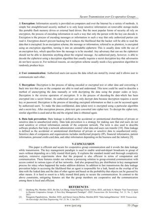 Secure Transmission over Co-operative Groups…
www.ijesi.org 55 | Page
3. Encryption: Information security is provided on computers and over the Internet by a variety of methods. A
simple but straightforward security method is to only keep sensitive information on removable storage media
like portable flash memory drives or external hard drives. But the most popular forms of security all rely on
encryption, the process of encoding information in such a way that only the person with the key can decode it.
Encryption is the process of encoding messages or information in such a way that only authorized parties can
read it. Encryption doesn't prevent hacking but it reduces the likelihood that the hacker will be able to read the
data that is encrypted. In an encryption scheme, the message or information, referred to as plaintext, is encrypted
using an encryption algorithm, turning it into an unreadable ciphertext. This is usually done with the use of
an encryption key, which specifies how the message is to be encoded. Any adversary that can see the ciphertext
should not be able to determine anything about the original message. An authorized party, however, is able to
decode the ciphertext using a decryption algorithm that usually requires a secret decryption key that adversaries
do not have access to. For technical reasons, an encryption scheme usually needs a key-generation algorithm to
randomly produce keys.
4. User communication: Authorized users can access the data which are stored by owner and it allows user to
communicate each other.
5. Decryption: Decryption is the process of taking encoded or encrypted text or other data and converting it
back into text that you or the computer are able to read and understand. This term could be used to describe a
method of unencrypting the data manually or with decrypting the data using the proper codes or keys.
Decryption is the reverse operation of encryption. It is the process of decoding the data which has been
encrypted into a secret format. An authorized user can only decrypt data because decryption requires a secret
key or password. Decryption is the process of decoding encrypted information so that is can be accessed again
by authorized users. To make the data confidential, data (plain text) is encrypted using a particular algorithm
and a secret key. After encryption process, plain text gets converted into cipher text. To decrypt the cipher text,
similar algorithm is used and at the end the original data is obtained again.
6. Data leak prevention: Data leakage is defined as the accidental or unintentional distribution of private or
sensitive data to unauthorized entity. Data leak prevention is a strategy for making sure that end users do not
send sensitive or critical information outside of the corporate network. The term is also used to describe
software products that help a network administrator control what data end users can transfer [10]. Data leakage
is defined as the accidental or unintentional distribution of private or sensitive data to unauthorized entity.
Sensitive data of companies and organizations includes intellectual property (IP), financial information, patient
information, personal credit-card data, and other information depending on the business and the industry [9].
V.CONCLUSION
This paper is efficient and secure for cooperative group communication and it avoids the data leakage
while transmission. The key management paradigm is used to enable send-and-depart broadcasts to group of
users without depending on a fully trusted third party. It explains the standard model and thorough complexity
analysis, extensive experiments show that the proposal is also efficient in terms of computation and
communication. These features render our scheme a promising solution to group-oriented communication with
access control in various types of ad hoc networks. And also proposed key pre distribution in key management
process for rekey when happened the nodes addition deletion. In addition to fast transmission the data leakage
prevention helps in accessing the likelihood that an agent is responsible for a leak, based on the overlap of his
data with the leaked data and the data of other agents and based on the probability that objects can be guessed by
other means. It is hard to resort to a fully trusted third party to secure the communication. In contrast to the
above constraints, mitigating features are that the group members are cooperative and the communication
among them is local and efficient.
REFERENCES
[1] Qianhong Wu, Member, IEEE, Bo Qin, Lei Zhang, Josep Domingo-Ferrer, Fellow, IEEE, and Jesús A. Manjón “Fast Transmission
to Remote Cooperative Groups: A New Key Management Paradigm”- IEEE Transactions On Networking, Vol. 21, No. 2, April
2013.
[2] . Panagiotis Papadimitriou, Member, IEEE, and Hector Garcia-Molina, Member,IEEE “Data leakageDetection” IEEE Transactions
On Knowledge And Data Engineering, Vol. 23, No. 1, Jan 2011.
 