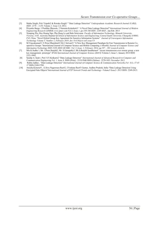 Secure Transmission over Co-operative Groups…
www.ijesi.org 56 | Page
[3] Matha Singhi, Priti Tripathi2 & Renuka Singh3 ” Data Leakage Detection” Undergraduate Academic Research Journal (UARJ),
ISSN: 2278 – 1129, Volume-1, Issue-3,4, 2012.
[4] Priyanka Barge, 1 Pratibha Dhawale, 2 Namrata Kolashetti3 “ A Novel Data Leakage Detection” International Journal of Modern
Engineering Research (IJMER) www.ijmer.com Vol.3, Issue.1, pp-538-540 ISSN: 2249-6645 , Jan-Feb. 2013
[5] Xianping Wu, Huy Hoang Ngo, Phu Dung Le and Bala Srinivasan Faculty of Information Technology, Monash University,
Victoria, 3145, Australia Huamei Qi School of Information Science and Engineering, Central South University, Changsha 410083,
P.R. China “Novel Hybrid Group Key Agreement for Sensitive Information Systems” Journal of Convergence Information
Technology Volume 5, Number 1, February 2010 .doi: 0.4156/jcit.vol5.issue1.9
[6] M.Vijayakumar#1 V.Priya Dharshini#2 Dr.C.Selvan#3 “A New Key Management Paradigm for Fast Transmission in Remote Co-
operative Groups ”International Journal of Computer Science and Mobile Computing A Monthly Journal of Computer Science and
Information Technology ISSN 2320–088X IJCSMC, Vol. 3, Issue. 2, February 2014, pg.197 – 201 research article.
[7] Mrs.K.Sudha 1, Mr. J.Prem Ranjith2, Mr. S.Ganapathy3, Mr.S.Ranjith Sasidharan4 “ secure transmission over remote group: a new
key management prototype” IPASJ International Journal of Computer Science (IIJCS) Volume 2, Issue 1, January 2014 ISSN
2321-5992.
[8] Sandip A. Kale1, Prof. S.V.Kulkarni2 “Data Leakage Detection” International Journal of Advanced Research in Computer and
Communication Engineering Vol. 1, Issue 9, ISSN (Print) : 2319-5940 ISSN (Online) : 2278-1021 November 2012.
[9]. Rekha Jadhav, “Data Leakage Detection” International Journal of Computer Science & Communication Networks,Vol 3(1), 37-45
37 ISSN:2249-5789.
[10] Anusha.Koneru#1 , G.Siva Nageswara Rao#2, J.Venkata Rao#3 Guntur, Andhra Pradesh, India “Data Leakage Detection Using
Encrypted Fake Objects”International Journal of P2P Network Trends and Technology- Volume3 Issue2- 2013 ISSN: 2249-2615.
 