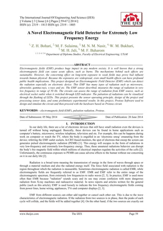The International Journal Of Engineering And Science (IJES)
|| Volume || 3 || Issue || 6 || Pages || 59-67 || 2014 ||
ISSN (e): 2319 – 1813 ISSN (p): 2319 – 1805
www.theijes.com The IJES Page 59
 A Novel Electromagnetic Field Detector for Extremely Low
Frequency Energy
1,
Z. H. Bohari, 2,
M. F. Sulaima, 3,
M. N. M. Nasir, 4,
W. M. Bukhari,
5,
M. H. Jali, 6,
M. F. Baharom
1, 2, 3, 4, 5, 6,
Department of Diploma Studies, Faculty of Electrical Engineering, UTeM
-------------------------------------------------------------ABSTRACT-----------------------------------------------------------
Electromagnetic fields (EMF) produce huge impact in any modern society. It is well known that a strong
electromagnetic field can cause acute effects, such as burns. The mechanisms behind such effects are
sustainable. However, the concerning effect on long-term exposure to weak fields may prove bad influent
towards human physical. Because the exposures are widespread, even small health effects can have profound
public health implications. This project designed an Electromagnetic Field Detector (EMF) which can detect
the radiation especially on electronic device. This EMF has many types of radiation such as microwave,
ultraviolet, gamma-rays, x-rays and etc. The EMF sensor described, measures the range of radiation in very
low frequency in range of 50 Hz. The circuits can assess the range of radiation from EMF source, such as
electrical socket outlet when it switched through LED indicator. The pulsation of radiations can be visualized
through the flashing of LEDs. This project presents the sensor operating principle, design of the project and
processing sensor data, and some preliminary experimental results. In this project, Proteus Software used to
design and simulate the circuit and then proceed with the hardware based on Proteus circuit.
KEYWORDS – electromagnetic field (EMF), pulsation radiation, Proteus.
-------------------------------------------------------------------------------------------------------------------------------------------
Date of Submission: 05 May 2014 Date of Publication: 20 June 2014
-------------------------------------------------------------------------------------------------------------------------------------------
I. INTRODUCTION
In our daily life, there are a lot of electronic devices that still have small radiation even the devices is
turned off without being unplugged. Basically, these devices can be found in home applications such as
computer‟s battery, microwave, wireless telephone, television and etc. For example, this can be happens during
work on computer or watch the TV, where the body is engulfed in an „electronic smog‟ emanating from the
device; referring the EMF outlet sockets. In CRT-based monitors, the spot of electrons that sweep the screen can
generates pulsed electromagnetic radiation (PEMR) [1]. This energy will escapes in the form of radiations in
very low-frequency and extremely low-frequency energy. Thus, these unnatural radiations behavior can disrupt
the body‟s bio magnetic field within which millions of electrical impulses regulate the activities of the cells [2].
Unfortunately, the continuous exposure to PEMR can cause adverse effects to the human without our concerning
on it in our daily life [2].
Radiation is a broad term meaning the transmission of energy in the form of waves through space or
through a material medium and also the radiated energy itself. The force field associated with radiation is the
region throughout which the radiation is measurable. Sometimes electromagnetic radiation is called EMR, while
electromagnetic fields are frequently referred to as EMF. EMR and EMF refer to the entire range of the
electromagnetic spectrum, from extremely low frequencies to radio waves [2, 3]. In practice, EMF is used more
often than EMR because "radiation" sounds scary and its use may create confusion with more dangerous
radiation from X-ray machines and radioactive material. In news reports and articles written for the general
public (such as this article), EMF is used loosely to indicate the low frequency electromagnetic fields coming
from power lines, home wiring, appliances, TVs and computer displays [2, 3].
EMF from different sources can either add together or cancel each other out. This is due to the wave
characteristics of electromagnetic radiation. If the radiation from two sources is in phase, then the peaks of each
cycle will collide, and the fields will be added together [4]. On the other hand, if the two sources are exactly out
 