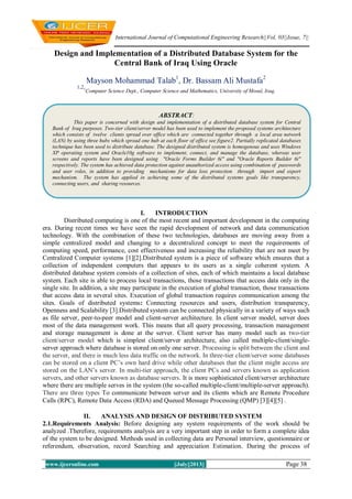 International Journal of Computational Engineering Research||Vol, 03||Issue, 7||
www.ijceronline.com ||July||2013|| Page 38
Design and Implementation of a Distributed Database System for the
Central Bank of Iraq Using Oracle
Mayson Mohammad Talab1
, Dr. Bassam Ali Mustafa2
1,21
Computer Science Dept., Computer Science and Mathematics, University of Mosul, Iraq,
I. INTRODUCTION
Distributed computing is one of the most recent and important development in the computing
era. During recent times we have seen the rapid development of network and data communication
technology. With the combination of these two technologies, databases are moving away from a
simple centralized model and changing to a decentralized concept to meet the requirements of
computing speed, performance, cost effectiveness and increasing the reliability that are not meet by
Centralized Computer systems [1][2].Distributed system is a piece of software which ensures that a
collection of independent computers that appears to its users as a single coherent system. A
distributed database system consists of a collection of sites, each of which maintains a local database
system. Each site is able to process local transactions, those transactions that access data only in the
single site. In addition, a site may participate in the execution of global transaction, those transactions
that access data in several sites. Execution of global transaction requires communication among the
sites. Goals of distributed systems: Connecting resources and users, distribution transparency,
Openness and Scalability [3].Distributed system can be connected physically in a variety of ways such
as file server, peer-to-peer model and client-server architecture. In client server model, server does
most of the data management work. This means that all query processing, transaction management
and storage management is done at the server. Client server has many model such as two-tier
client/server model which is simplest client/server architecture, also called multiple-client/single-
server approach where database is stored on only one server. Processing is split between the client and
the server, and there is much less data traffic on the network. In three-tier client/server some databases
can be stored on a client PC’s own hard drive while other databases that the client might access are
stored on the LAN’s server. In multi-tier approach, the client PCs and servers known as application
servers, and other servers known as database servers. It is more sophisticated client/server architecture
where there are multiple serves in the system (the so-called multiple-client/multiple-server approach).
There are three types To communicate between server and its clients which are Remote Procedure
Calls (RPC), Remote Data Access (RDA) and Queued Message Processing (QMP) [3][4][5] .
II. ANALYSIS AND DESIGN OF DISTRIBUTED SYSTEM
2.1.Requirements Analysis: Before designing any system requirements of the work should be
analyzed .Therefore, requirements analysis are a very important step in order to form a complete idea
of the system to be designed. Methods used in collecting data are Personal interview, questionnaire or
referendum, observation, record Searching and appreciation Estimation. During the process of
ABSTRACT:
This paper is concerned with design and implementation of a distributed database system for Central
Bank of Iraq purposes. Two-tier client/server model has been used to implement the proposed systems architecture
which consists of twelve clients spread over office which are connected together through a local area network
(LAN) by using three hubs which spread one hub at each floor of office see figure2. Partially replicated databases
technique has been used to distribute database. The designed distributed system is homogenous and uses Windows
XP operating system and Oracle10g software to implement, connect, and manage the database, whereas user
screens and reports have been designed using "Oracle Forms Builder 6i" and "Oracle Reports Builder 6i"
respectively. The system has achieved data protection against unauthorized access using combination of passwords
and user roles, in addition to providing mechanisms for data loss protection through import and export
mechanism. The system has applied in achieving some of the distributed systems goals like transparency,
connecting users, and sharing resources.
 