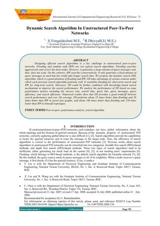 International Journal of Computational Engineering Research||Vol, 03||Issue, 7||
||Issn 2250-3005 || ||July||2013|| Page 46
Dynamic Search Algorithm In Unstructured Peer-To-Peer
Networks
1,
S.Vengalakshmi M.E, 2,
R.DhivyaB.E( M.E,)1,2,
Assistant Professor,Assistant Professor,Deptof Cse,Dept Of
Cse, Syed Ammal Engineering College,Syedammal Engineering College,
I. INTRODUCTION
IN unstructured peer-to-peer (P2P) networks, each nodedoes not have global information about the
whole topology and the location of queried resources. Because of the dynamic property of unstructured P2P
networks, correctly capturing global behavior is also difficult [1], [2]. Search algorithms provide the capabilities
to locate the queried resources and to route the message to the target node. Thus, the efficiency of search
algorithms is critical to the performance of unstructured P2P networks [3]. Previous works about search
algorithms in unstructured P2P networks can be classified into two categories: breadth first search (BFS)-based
methods, and depth first search (DFS)-based methods. These two types of search algorithms tend to be
inefficient, either generating too much load on the system [4], [5], or not meeting users’ requirements [6].
Flooding, which belongs to BFS-based methods, is the default search algorithm for Gnutella network [7], [8].
By this method, the query source sends its query messages to all of its neighbors. When a node receives a query
message, it first checks if it has the queried resource. If yes, it sends a
 T. Lin is with the Department of Electrical Engineering and Graduate Institute of Communication
Engineering, National Taiwan University, BL626, No. 1, Sec. 4, Roosevelt Road, Taipei 10617, Taiwan,
ROC.
 .P. Lin and H. Wang are with the Graduate Institute of Communication Engineering, National Taiwan
University, No. 1, Sec. 4, Roosevelt Road, Taipei 10617, Taiwan, ROC.
 C. Chen is with the Department of Electrical Engineering, National Taiwan University, No. 5, Lane 455,
Sec. 6, Roosevelt Rd., Wunshan District, Taipei 116, Taiwan, ROC.
Manuscript received 11 Apr. 2007; revised 17 Apr. 2008; accepted 16 July 2008; published online 21 July
2008.
Recommended for acceptance by U. Ramachandran.
For information on obtaining reprints of this article, please send, and reference IEEECS Log Number
TPDS-2007-04-0109. Digital Object Identifier no. 10.1109/TPDS.2008.134.
ABSTRACT
Designing efficient search algorithms is a key challenge in unstructured peer-to-peer
networks. Flooding and random walk (RW) are two typical search algorithms. Flooding searches
aggressively and covers the most nodes. However, it generates a large amount of query messages and,
thus, does not scale. On the contrary, RW searches conservatively. It only generates a fixed amount of
query messages at each hop but would take longer search time. We propose the dynamic search (DS)
algorithm, which is a generalization of flooding and RW. DS takes advantage of various contexts under
which each previous search algorithm performs well. It resembles flooding for short-term search and
RW for long-term search. Moreover, DS could be further combined with knowledge-based search
mechanisms to improve the search performance. We analyze the performance of DS based on some
performance metrics including the success rate, search time, query hits, query messages, query
efficiency, and search efficiency. Numerical results show that DS provides a good tradeoff between
search performance and cost. On average, DS performs about 25 times better than flooding and 58
times better than RW in power-law graphs, and about 186 times better than flooding and 120 times
better than RW in bimodal topologies.
INDEX TERMS:Peer-to-peer, performance analysis, search algorithm.
 