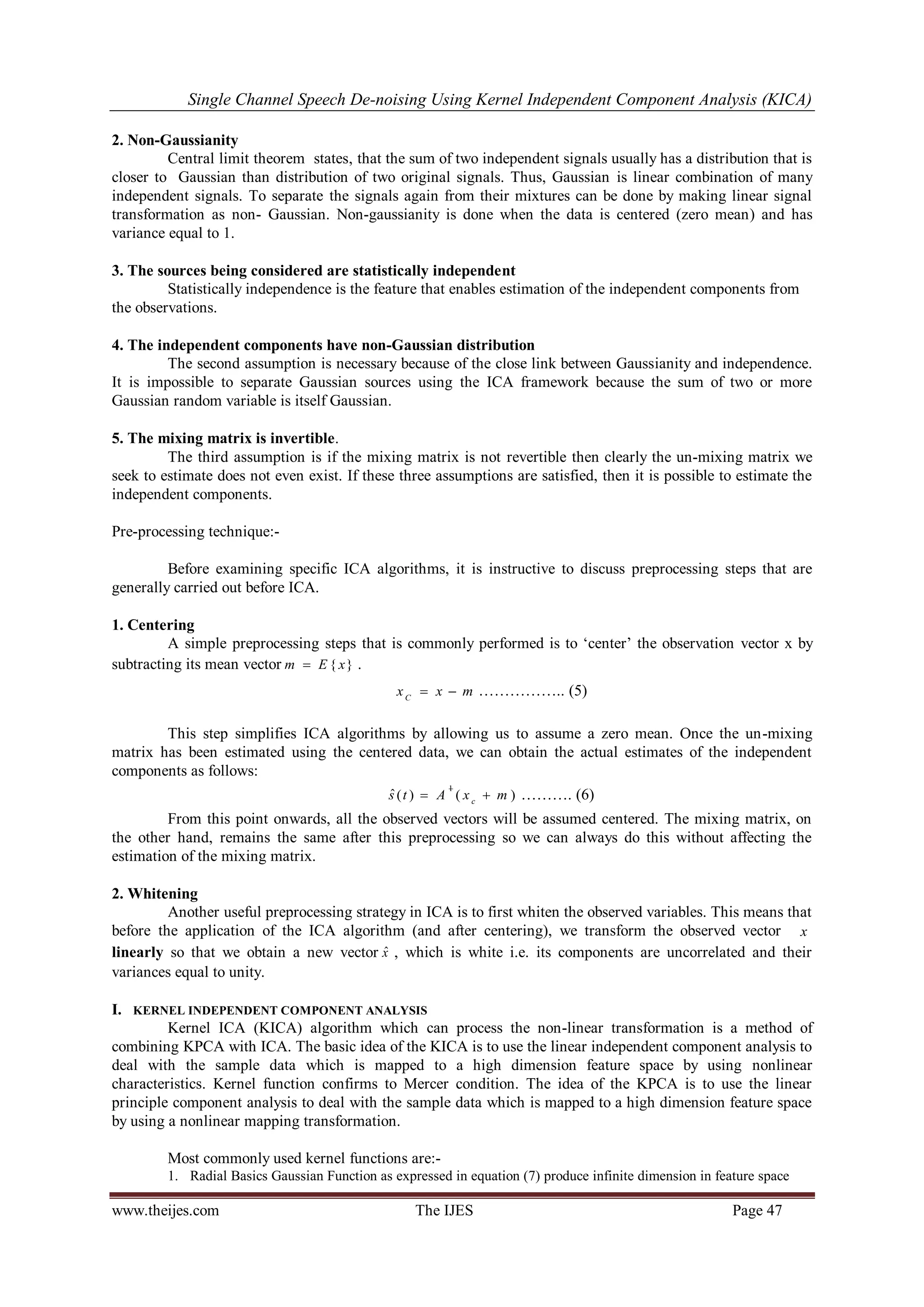 Single Channel Speech De-noising Using Kernel Independent Component Analysis (KICA) 
www.theijes.com The IJES Page 47 
2. Non-Gaussianity 
Central limit theorem states, that the sum of two independent signals usually has a distribution that is 
closer to Gaussian than distribution of two original signals. Thus, Gaussian is linear combination of many 
independent signals. To separate the signals again from their mixtures can be done by making linear signal 
transformation as non- Gaussian. Non-gaussianity is done when the data is centered (zero mean) and has 
variance equal to 1. 
3. The sources being considered are statistically independent 
Statistically independence is the feature that enables estimation of the independent components from 
the observations. 
4. The independent components have non-Gaussian distribution 
The second assumption is necessary because of the close link between Gaussianity and independence. 
It is impossible to separate Gaussian sources using the ICA framework because the sum of two or more 
Gaussian random variable is itself Gaussian. 
5. The mixing matrix is invertible. 
The third assumption is if the mixing matrix is not revertible then clearly the un-mixing matrix we 
seek to estimate does not even exist. If these three assumptions are satisfied, then it is possible to estimate the 
independent components. 
Pre-processing technique:- 
Before examining specific ICA algorithms, it is instructive to discuss preprocessing steps that are 
generally carried out before ICA. 
1. Centering 
A simple preprocessing steps that is commonly performed is to „center‟ the observation vector x by 
subtracting its mean vector m  E { x} . 
x x m C   …………….. (5) 
This step simplifies ICA algorithms by allowing us to assume a zero mean. Once the un-mixing 
matrix has been estimated using the centered data, we can obtain the actual estimates of the independent 
components as follows: 
ˆ ( ) ( ) 1 
s t A x m c   
 ………. (6) 
From this point onwards, all the observed vectors will be assumed centered. The mixing matrix, on 
the other hand, remains the same after this preprocessing so we can always do this without affecting the 
estimation of the mixing matrix. 
2. Whitening 
Another useful preprocessing strategy in ICA is to first whiten the observed variables. This means that 
before the application of the ICA algorithm (and after centering), we transform the observed vector x 
linearly so that we obtain a new vector xˆ , which is white i.e. its components are uncorrelated and their 
variances equal to unity. 
I. KERNEL INDEPENDENT COMPONENT ANALYSIS 
Kernel ICA (KICA) algorithm which can process the non-linear transformation is a method of 
combining KPCA with ICA. The basic idea of the KICA is to use the linear independent component analysis to 
deal with the sample data which is mapped to a high dimension feature space by using nonlinear 
characteristics. Kernel function confirms to Mercer condition. The idea of the KPCA is to use the linear 
principle component analysis to deal with the sample data which is mapped to a high dimension feature space 
by using a nonlinear mapping transformation. 
Most commonly used kernel functions are:- 
1. Radial Basics Gaussian Function as expressed in equation (7) produce infinite dimension in feature space 
 