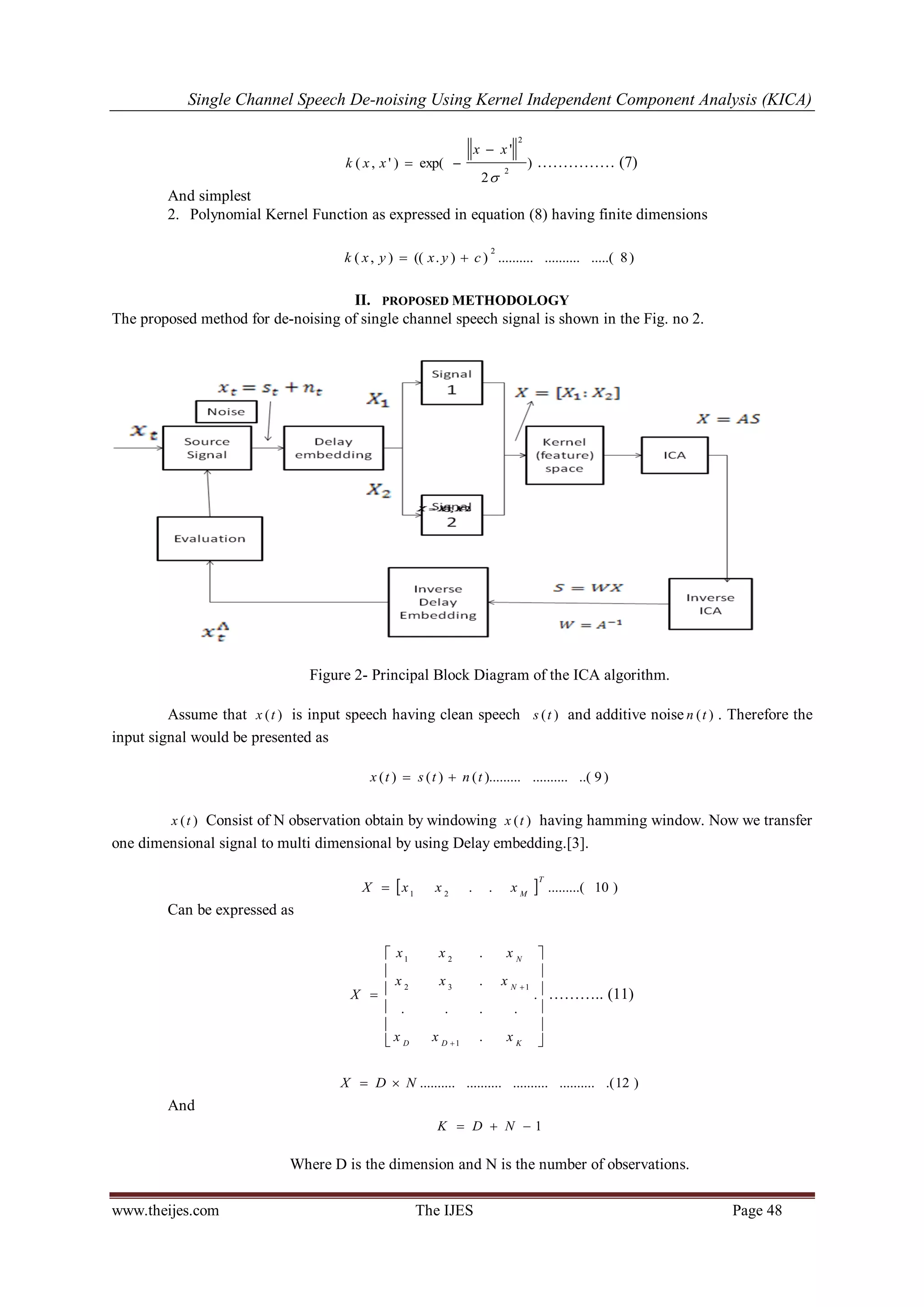 Single Channel Speech De-noising Using Kernel Independent Component Analysis (KICA) 
www.theijes.com The IJES Page 48 
) 
2 
' 
( , ' ) exp( 
2 
2 
 
x x 
k x x 
 
  …………… (7) 
And simplest 
2. Polynomial Kernel Function as expressed in equation (8) having finite dimensions 
( , ) (( . ) ) .......... .......... .....( 8) 
2 
k x y  x y  c 
II. PROPOSED METHODOLOGY 
The proposed method for de-noising of single channel speech signal is shown in the Fig. no 2. 
Figure 2- Principal Block Diagram of the ICA algorithm. 
Assume that x ( t ) is input speech having clean speech s ( t ) and additive noise n ( t ) . Therefore the 
input signal would be presented as 
x ( t )  s ( t )  n ( t )......... .......... ..( 9 ) 
x ( t ) Consist of N observation obtain by windowing x ( t ) having hamming window. Now we transfer 
one dimensional signal to multi dimensional by using Delay embedding.[3]. 
 . .  .........( 10 ) 1 2 
T 
M X  x x x 
Can be expressed as 
 
 
 
 
 
 
 
 
 
 
 
 
 
 
 
. 
. 
. . . . 
. 
. 
1 
2 3 1 
1 2 
D D K 
N 
N 
x x x 
x x x 
x x x 
X ……….. (11) 
X  D  N .......... .......... .......... .......... .(12 ) 
And 
K  D  N  1 
Where D is the dimension and N is the number of observations. 
 