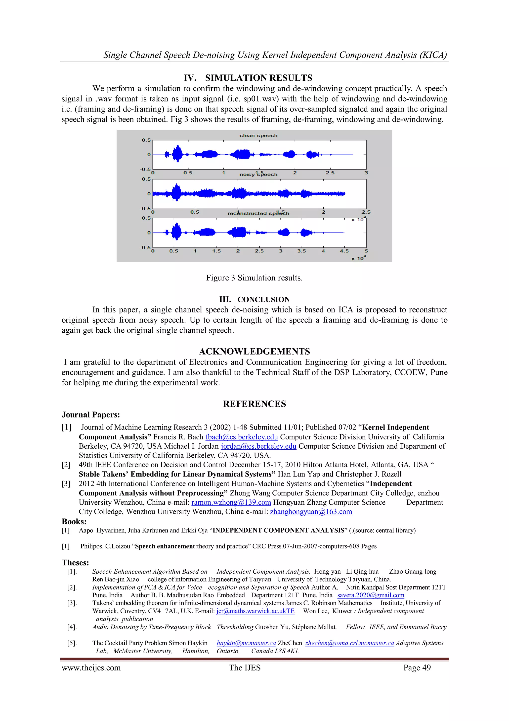 Single Channel Speech De-noising Using Kernel Independent Component Analysis (KICA) 
www.theijes.com The IJES Page 49 
IV. SIMULATION RESULTS 
We perform a simulation to confirm the windowing and de-windowing concept practically. A speech signal in .wav format is taken as input signal (i.e. sp01.wav) with the help of windowing and de-windowing i.e. (framing and de-framing) is done on that speech signal of its over-sampled signaled and again the original speech signal is been obtained. Fig 3 shows the results of framing, de-framing, windowing and de-windowing. Figure 3 Simulation results. 
III. CONCLUSION 
In this paper, a single channel speech de-noising which is based on ICA is proposed to reconstruct original speech from noisy speech. Up to certain length of the speech a framing and de-framing is done to again get back the original single channel speech. 
ACKNOWLEDGEMENTS 
I am grateful to the department of Electronics and Communication Engineering for giving a lot of freedom, encouragement and guidance. I am also thankful to the Technical Staff of the DSP Laboratory, CCOEW, Pune for helping me during the experimental work. 
REFERENCES 
Journal Papers: 
[1] Journal of Machine Learning Research 3 (2002) 1-48 Submitted 11/01; Published 07/02 “Kernel Independent Component Analysis” Francis R. Bach fbach@cs.berkeley.edu Computer Science Division University of California Berkeley, CA 94720, USA Michael I. Jordan jordan@cs.berkeley.edu Computer Science Division and Department of Statistics University of California Berkeley, CA 94720, USA. [2] 49th IEEE Conference on Decision and Control December 15-17, 2010 Hilton Atlanta Hotel, Atlanta, GA, USA “ Stable Takens’ Embedding for Linear Dynamical Systems” Han Lun Yap and Christopher J. Rozell 
[3] 2012 4th International Conference on Intelligent Human-Machine Systems and Cybernetics “Independent Component Analysis without Preprocessing” Zhong Wang Computer Science Department City Colledge, enzhou University Wenzhou, China e-mail: ramon.wzhong@139.com Hongyuan Zhang Computer Science Department City Colledge, Wenzhou University Wenzhou, China e-mail: zhanghongyuan@163.com Books: [1] Aapo Hyvarinen, Juha Karhunen and Erkki Oja “INDEPENDENT COMPONENT ANALYSIS” (.(source: central library) 
[1] Philipos. C.Loizou “Speech enhancement:theory and practice” CRC Press.07-Jun-2007-computers-608 Pages 
Theses: 
[1]. Speech Enhancement Algorithm Based on Independent Component Analysis, Hong-yan Li Qing-hua Zhao Guang-long Ren Bao-jin Xiao college of information Engineering of Taiyuan University of Technology Taiyuan, China. 
[2]. Implementation of PCA & ICA for Voice ecognition and Separation of Speech Author A. Nitin Kandpal Sost Department 121T Pune, India Author B. B. Madhusudan Rao Embedded Department 121T Pune, India savera.2020@gmail.com 
[3]. Takens‟ embedding theorem for infinite-dimensional dynamical systems James C. Robinson Mathematics Institute, University of Warwick, Coventry, CV4 7AL, U.K. E-mail: jcr@maths.warwick.ac.ukTE Won Lee, Kluwer : Independent component analysis publication 
[4]. Audio Denoising by Time-Frequency Block Thresholding Guoshen Yu, Stéphane Mallat, Fellow, IEEE, and Emmanuel Bacry 
[5]. The Cocktail Party Problem Simon Haykin haykin@mcmaster.ca ZheChen zhechen@soma.crl.mcmaster.ca Adaptive Systems Lab, McMaster University, Hamilton, Ontario, Canada L8S 4K1.  