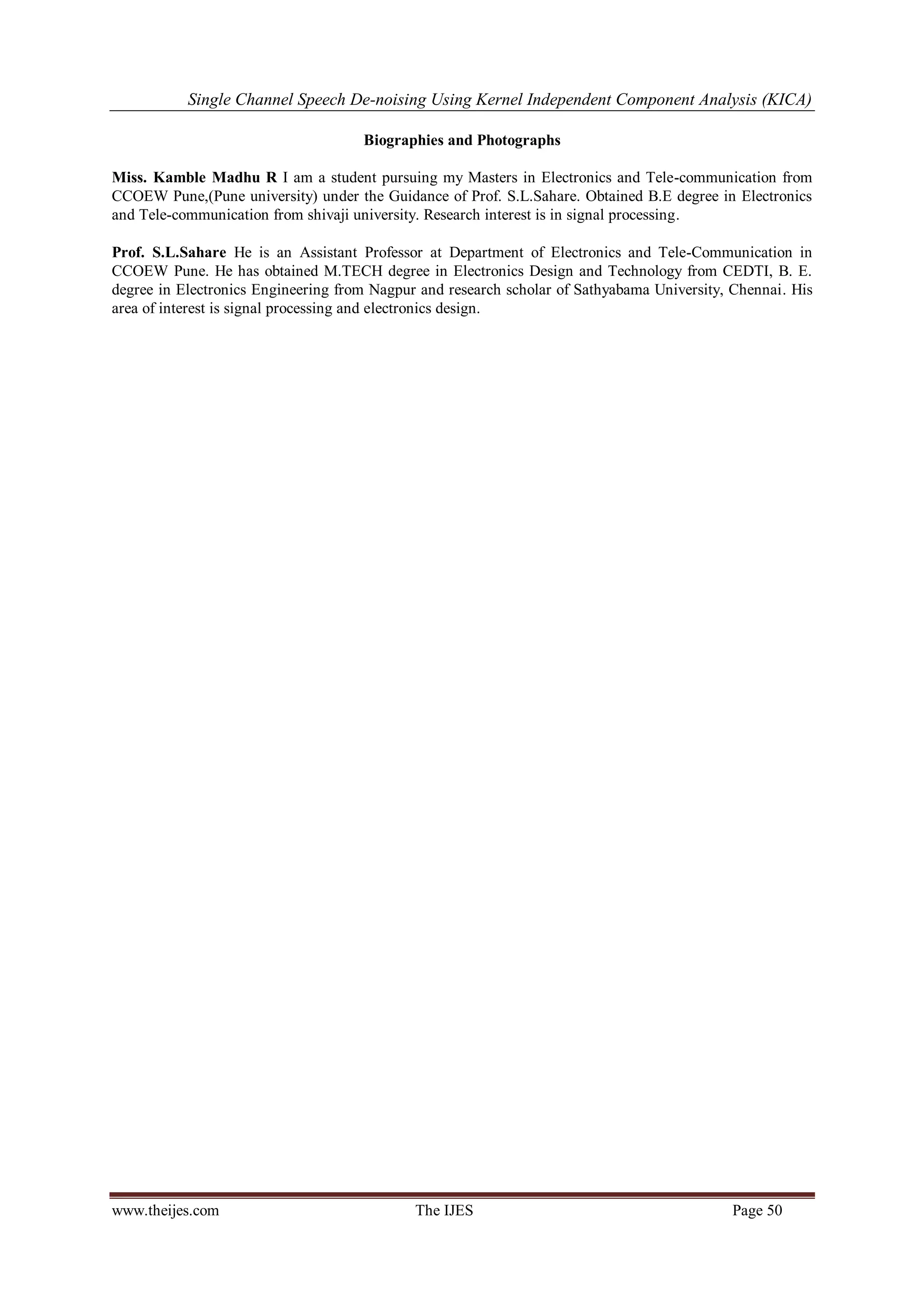 Single Channel Speech De-noising Using Kernel Independent Component Analysis (KICA) 
www.theijes.com The IJES Page 50 
Biographies and Photographs Miss. Kamble Madhu R I am a student pursuing my Masters in Electronics and Tele-communication from CCOEW Pune,(Pune university) under the Guidance of Prof. S.L.Sahare. Obtained B.E degree in Electronics and Tele-communication from shivaji university. Research interest is in signal processing. Prof. S.L.Sahare He is an Assistant Professor at Department of Electronics and Tele-Communication in CCOEW Pune. He has obtained M.TECH degree in Electronics Design and Technology from CEDTI, B. E. degree in Electronics Engineering from Nagpur and research scholar of Sathyabama University, Chennai. His area of interest is signal processing and electronics design. 