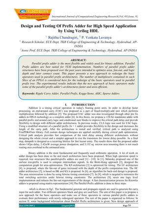 International Journal of Computational Engineering Research||Vol, 03||Issue, 8||
||Issn 2250-3005 || ||August||2013|| Page 58
Design and Testing Of Prefix Adder for High Speed Application
by Using Verilog HDL
1,
Rajitha Chandragiri, 2,
P. Venkata Lavanya
1,
Research Scholar, ECE Dept, TKR College of Engineering & Technology, Hyderabad, AP-
INDIA
2
Assoc Prof, ECE Dept, TKR College of Engineering & Technology, Hyderabad, AP-INDIA
I. INTRODUCTION
Addition is a timing critical operation in today's floating point units. In order to develop faster
processing, an end-around carry (EAC) was proposed as a part of fused-multiply-add unit which performs
multiplication followed by addition [5]. The proposed EAC adder was also investigated through other pre fix
adders in FPGA technology as a complete adder [6]. In this thesis, we propose a 128-bit standalone adder with
parallel prefix end around carry logic and conditional sum blocks to improve the critical path delay and provide
flexibility to design with different adder architectures. In previous works, CLA logic was used for EAC logic.
Using a modified structure of a parallel prefix 2n + 1 adder provides flexibility to the design and decreases the
length of the carry path. After the architecture is tested and verified, critical path is analyzed using
FreePDK45nm library. Full custom design techniques are applied carefully during critical path optimization.
Critical path analysis provides fast comparison of the total delay among different architectures without
designing the whole circuit and a simpler approach to size the transistors for lowest delay possible. As a final
step, datapath is designed as a recurring bitslice for fast layout entry. The results show that the proposed adder
shows 142ps delay, 2.42mW average power dissipation, and 3,132 sq. micron area assuming there is not much
routing area overhead in the estimated area.
Binary addition is the most fundamental and frequently used arithmetic operation. A lot of work on
adder design has been done so far and much architecture have been proposed. When high operation speed is
required, tree structures like parallel-prefix adders are used [1] - [10]. In [1], Sklansky proposed one of the
earliest tree-prefix is used to compute intermediate signals. In the Brent-Kung approach [2], designed the
computation graph for area-optimization. The KS architecture [3] is optimized for timing. The LF architecture
[4], is proposed, where the fan-out of gates increased with the depth of the prefix computation tree. The HC
adder architecture [5], is based on BK and KS is proposed. In [6], an algorithm for back-end design is proposed.
The area minimization is done by using bitwise timing constraints [7]. In [8], which is targeted to minimize the
total switching activities under bitwise timing constraints. The architecture [9], saves one logic level
implementation and reduces the fan-out requirements of the design. A fast characterization process for Knowles
adders is proposed using matrix representation [10].The Parallel Prefix addition is done in three steps.
which is shown in fig1. The fundamental generate and propagate signals are used to generate the carry
input for each adder. Two different operators black and gray are used here. The aim of this paper is to propose a
new approach for the basic operators and make use of these operators in various parallel prefix adders to
evaluate their performance with newly redesigned operators The rest of the paper is organized as follows: In
section II, some background information about Parallel Prefix architecture is given. New design approach of
ABSTRACT:
Parallel prefix adder is the most flexible and widely used for binary addition. Parallel
Prefix adders are best suited for VLSI implementation. Numbers of parallel prefix adder
structures have been proposed over the past years intended to optimize area, fan-out, and logic
depth and inter connect count. This paper presents a new approach to redesign the basic
operators used in parallel prefix architectures. The number of multiplexers contained in each
Slice of an FPGA is considered here for the redesign of the basic operators used in parallel
prefix tree. The experimental results indicate that the new approach of basic operators make
some of the parallel prefix adder’s architectures faster and area efficient.
Keywords: Ripple Carry Adder, Parallel Prefix, Kogge Stone, ASIC, Sparse Adders
 