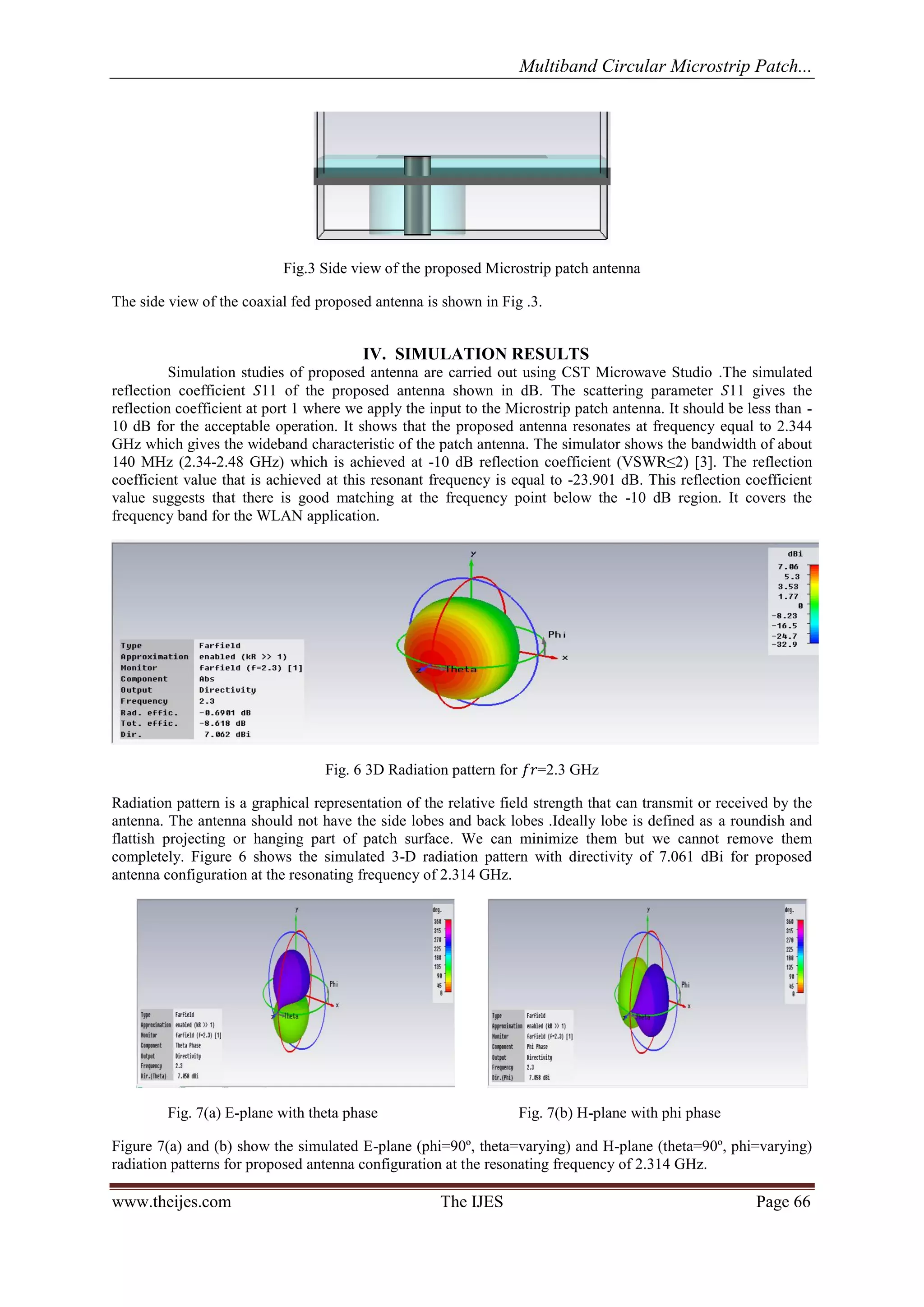 Multiband Circular Microstrip Patch... 
www.theijes.com The IJES Page 66 
Fig.3 Side view of the proposed Microstrip patch antenna 
The side view of the coaxial fed proposed antenna is shown in Fig .3. 
IV. SIMULATION RESULTS 
Simulation studies of proposed antenna are carried out using CST Microwave Studio .The simulated 
reflection coefficient 푆11 of the proposed antenna shown in dB. The scattering parameter 푆11 gives the 
reflection coefficient at port 1 where we apply the input to the Microstrip patch antenna. It should be less than - 
10 dB for the acceptable operation. It shows that the proposed antenna resonates at frequency equal to 2.344 
GHz which gives the wideband characteristic of the patch antenna. The simulator shows the bandwidth of about 
140 MHz (2.34-2.48 GHz) which is achieved at -10 dB reflection coefficient (VSWR≤2) [3]. The reflection 
coefficient value that is achieved at this resonant frequency is equal to -23.901 dB. This reflection coefficient 
value suggests that there is good matching at the frequency point below the -10 dB region. It covers the 
frequency band for the WLAN application. 
Fig. 6 3D Radiation pattern for 푓푟=2.3 GHz 
Radiation pattern is a graphical representation of the relative field strength that can transmit or received by the 
antenna. The antenna should not have the side lobes and back lobes .Ideally lobe is defined as a roundish and 
flattish projecting or hanging part of patch surface. We can minimize them but we cannot remove them 
completely. Figure 6 shows the simulated 3-D radiation pattern with directivity of 7.061 dBi for proposed 
antenna configuration at the resonating frequency of 2.314 GHz. 
Fig. 7(a) E-plane with theta phase Fig. 7(b) H-plane with phi phase 
Figure 7(a) and (b) show the simulated E-plane (phi=90º, theta=varying) and H-plane (theta=90º, phi=varying) 
radiation patterns for proposed antenna configuration at the resonating frequency of 2.314 GHz. 
 