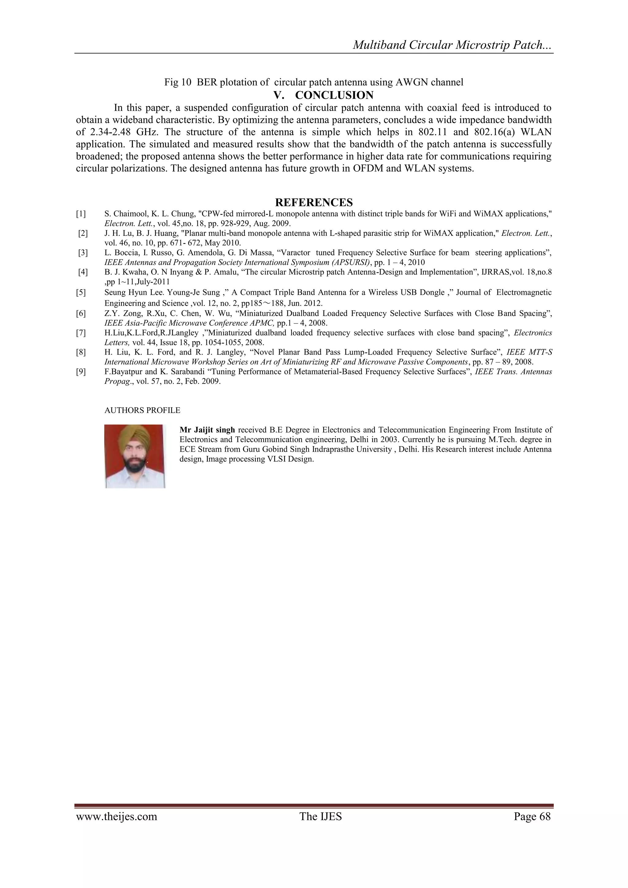 Multiband Circular Microstrip Patch... 
www.theijes.com The IJES Page 68 
Fig 10 BER plotation of circular patch antenna using AWGN channel 
V. CONCLUSION 
In this paper, a suspended configuration of circular patch antenna with coaxial feed is introduced to obtain a wideband characteristic. By optimizing the antenna parameters, concludes a wide impedance bandwidth of 2.34-2.48 GHz. The structure of the antenna is simple which helps in 802.11 and 802.16(a) WLAN application. The simulated and measured results show that the bandwidth of the patch antenna is successfully broadened; the proposed antenna shows the better performance in higher data rate for communications requiring circular polarizations. The designed antenna has future growth in OFDM and WLAN systems. REFERENCES [1] S. Chaimool, K. L. Chung, "CPW-fed mirrored-L monopole antenna with distinct triple bands for WiFi and WiMAX applications," Electron. Lett., vol. 45,no. 18, pp. 928-929, Aug. 2009. [2] J. H. Lu, B. J. Huang, "Planar multi-band monopole antenna with L-shaped parasitic strip for WiMAX application," Electron. Lett., vol. 46, no. 10, pp. 671- 672, May 2010. [3] L. Boccia, I. Russo, G. Amendola, G. Di Massa, “Varactor tuned Frequency Selective Surface for beam steering applications”, IEEE Antennas and Propagation Society International Symposium (APSURSI), pp. 1 – 4, 2010 [4] B. J. Kwaha, O. N Inyang & P. Amalu, “The circular Microstrip patch Antenna-Design and Implementation”, IJRRAS,vol. 18,no.8 ,pp 1~11,July-2011 [5] Seung Hyun Lee․Young-Je Sung ,” A Compact Triple Band Antenna for a Wireless USB Dongle ,” Journal of Electromagnetic Engineering and Science ,vol. 12, no. 2, pp185～188, Jun. 2012. [6] Z.Y. Zong, R.Xu, C. Chen, W. Wu, “Miniaturized Dualband Loaded Frequency Selective Surfaces with Close Band Spacing”, IEEE Asia-Pacific Microwave Conference APMC, pp.1 – 4, 2008. [7] H.Liu,K.L.Ford,R.JLangley ,”Miniaturized dualband loaded frequency selective surfaces with close band spacing”, Electronics Letters, vol. 44, Issue 18, pp. 1054-1055, 2008. [8] H. Liu, K. L. Ford, and R. J. Langley, “Novel Planar Band Pass Lump-Loaded Frequency Selective Surface”, IEEE MTT-S International Microwave Workshop Series on Art of Miniaturizing RF and Microwave Passive Components, pp. 87 – 89, 2008. [9] F.Bayatpur and K. Sarabandi “Tuning Performance of Metamaterial-Based Frequency Selective Surfaces”, IEEE Trans. Antennas Propag., vol. 57, no. 2, Feb. 2009. AUTHORS PROFILE 
Mr Jaijit singh received B.E Degree in Electronics and Telecommunication Engineering From Institute of Electronics and Telecommunication engineering, Delhi in 2003. Currently he is pursuing M.Tech. degree in ECE Stream from Guru Gobind Singh Indraprasthe University , Delhi. His Research interest include Antenna design, Image processing VLSI Design. 