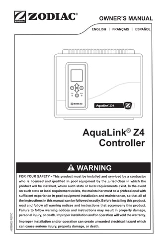 H0386600
REV
C
ENGLISH | FRANÇAIS | ESPAÑOL
OWNER’S MANUAL
FOR YOUR SAFETY - This product must be installed and serviced by a contractor
who is licensed and qualified in pool equipment by the jurisdiction in which the
product will be installed, where such state or local requirements exist. In the event
no such state or local requirement exists, the maintainer must be a professional with
sufficient experience in pool equipment installation and maintenance, so that all of
the instructions in this manual can be followed exactly. Before installing this product,
read and follow all warning notices and instructions that accompany this product.
Failure to follow warning notices and instructions may result in property damage,
personal injury, or death. Improper installation and/or operation will void the warranty.
Improper installation and/or operation can create unwanted electrical hazard which
can cause serious injury, property damage, or death.
WARNING
AquaLink®
Z4
Power Alert
!
Controller
 