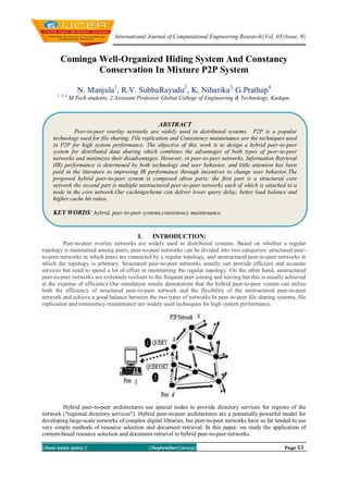 International Journal of Computational Engineering Research||Vol, 03||Issue, 9||
||Issn 2250-3005 || ||September||2013|| Page 63
Cominga Well-Organized Hiding System And Constancy
Conservation In Mixture P2P System
N. Manjula1
, R.V. SubbaRayudu2
, K. Niharika3,
G.Prathap4
1, 3, 4
M.Tech students, 2.Assistant Professor Global College of Engineering & Technology, Kadapa.
I. INTRODUCTION:
Peer-to-peer overlay networks are widely used in distributed systems. Based on whether a regular
topology is maintained among peers, peer-to-peer networks can be divided into two categories: structured peer-
to-peer networks in which peers are connected by a regular topology, and unstructured peer-to-peer networks in
which the topology is arbitrary. Structured peer-to-peer networks usually can provide efficient and accurate
services but need to spend a lot of effort in maintaining the regular topology. On the other hand, unstructured
peer-to-peer networks are extremely resilient to the frequent peer joining and leaving but this is usually achieved
at the expense of efficiency.Our simulation results demonstrate that the hybrid peer-to-peer system can utilize
both the efficiency of structured peer-to-peer network and the flexibility of the unstructured peer-to-peer
network and achieve a good balance between the two types of networks.In peer-to-peer file sharing systems, file
replication and consistency maintenance are widely used techniques for high system performance.
Hybrid peer-to-peer architectures use special nodes to provide directory services for regions of the
network ("regional directory services"). Hybrid peer-to-peer architectures are a potentially powerful model for
developing large-scale networks of complex digital libraries, but peer-to-peer networks have so far tended to use
very simple methods of resource selection and document retrieval. In this paper, we study the application of
content-based resource selection and document retrieval to hybrid peer-to-peer networks.
ABSTRACT
Peer-to-peer overlay networks are widely used in distributed systems. P2P is a popular
technology used for file sharing. File replication and Consistency maintenance are the techniques used
in P2P for high system performance. The objective of this work is to design a hybrid peer-to-peer
system for distributed data sharing which combines the advantages of both types of peer-to-peer
networks and minimizes their disadvantages. However, in peer-to-peer networks, Information Retrieval
(IR) performance is determined by both technology and user behavior, and little attention has been
paid in the literature to improving IR performance through incentives to change user behavior.The
proposed hybrid peer-to-peer system is composed oftwo parts: the first part is a structured core
network the second part is multiple unstructured peer-to-peer networks each of which is attached to a
node in the core network.Our cachingscheme can deliver lower query delay, better load balance and
higher cache hit ratios.
KEY WORDS: hybrid, peer-to-peer systems,consistency maintenance.
 