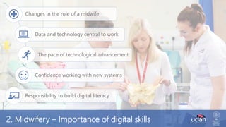 Changes in the role of a midwife
Data and technology central to work
The pace of technological advancement
Confidence working with new systems
Responsibility to build digital literacy
2. Midwifery – Importance of digital skills
 