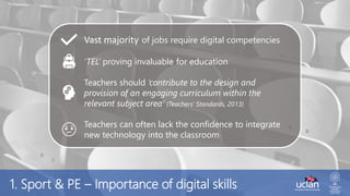 1. Sport & PE – Importance of digital skills
Vast majority of jobs require digital competencies
‘TEL’ proving invaluable for education
Teachers should ‘contribute to the design and
provision of an engaging curriculum within the
relevant subject area’ (Teachers’ Standards, 2013)
Teachers can often lack the confidence to integrate
new technology into the classroom
 