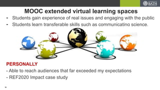 MOOC extended virtual learning spaces
- Students gain experience of real issues and engaging with the public
- Students learn transferable skills such as communicating science.
PERSONALLY
- Able to reach audiences that far exceeded my expectations
- REF2020 Impact case study
10
 