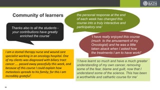 Community of learners
‘I have learnt so much and have a much greater
understanding of my own cancer, removing
some of the fear, blame and guilt, now that I
understand some of the science. This has been
a worthwhile and cathartic course for me’
Thanks also to all the students -
your contributions have greatly
enriched the course’
the personal response at the end
of each week has changed this
course into a truly interactive and
participatory one‘
‘I have really enjoyed this course
(much to the amusement of my
Oncologist) and he was a little
taken aback when I asked how
the treatments I am to have work!’I am a stomal therapy nurse and wound care
specialist working in an oncology hospital. One
of my clients was diagnosed with biliary tract
cancer …. passed away peacefully this week, and
because of this course I could explain how
metastasis spreads to his family; for this I am
incredibly grateful’.
14
 