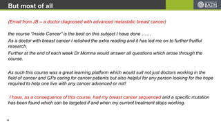But most of all
the course “Inside Cancer” is the best on this subject I have done ……
As a doctor with breast cancer I relished the extra reading and it has led me on to further fruitful
research.
Further at the end of each week Dr Momna would answer all questions which arose through the
course.
As such this course was a great learning platform which would suit not just doctors working in the
field of cancer and GPs caring for cancer patients but also helpful for any person looking for the hope
required to help one live with any cancer advanced or not!
I have, as a consequence of this course, had my breast cancer sequenced and a specific mutation
has been found which can be targeted if and when my current treatment stops working.
(Email from JB – a doctor diagnosed with advanced metastatic breast cancer)
15
 