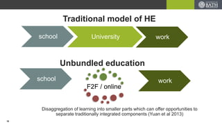 Traditional model of HE
school University work
school work
Unbundled education
F2F / online
Disaggregation of learning into smaller parts which can offer opportunities to
separate traditionally integrated components (Yuan et al 2013)
18
 