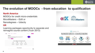 The evolution of MOOCs - from education to qualification
North America
MOOCs for credit micro-credentials
MicroMasters – EdX or
Nanodegrees – Udacity
UK
Learning packages opportunity to separate and
reimagine course content (Yuan 2013)
20
 