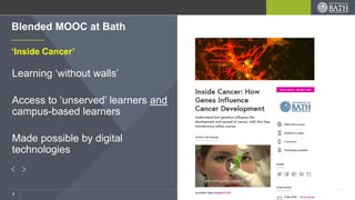 3
‘Inside Cancer’
Learning ‘without walls’
Access to ‘unserved’ learners and
campus-based learners
Made possible by digital
technologies
Blended MOOC at Bath
 