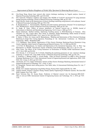 Improvement of Surface Roughness of Nickel Alloy Specimen by Removing Recast Layer…. 
| IJMER | ISSN: 2249–6645 | www.ijmer.com | Vol. 4 | Iss.11| Nov. 2014 | 62| 
[4] Che-Chung Wang ,Recast layer removal after electric discharge machining via Taguchi analysis, Journal of Materials Processing Technology 2009, pp 4134-4140. [5] D.K Aspinwall, Workpiece roughness and integrity after WEDM of Ti-6Al-4V and Inconel-718 using minimum damage generator technology, Journal of Material Processing Technology 2008, pp 187-190. [6] Kung Ling Wu, Study on the characteristics of electric discharge machining using dielectric with surfactant, Journal of Material Processing Technology 2009, pp 3783-3789. [7] R. Ramakrishnana, L. Karunamoorthy, Modeling and multi-response optimization of Inconel 718 on machining of CNC WEDM process, Journal of Materials Processing Technology, 2008, pp 343–349. [8] H. Singh, R. Garg, Effects of process parameters on material removal rate in WEDM, Journal of Achievements in Materials and Manufacturing Engineering, Vol-32, Issue-1, 2009, pp 70-74. [9] Danial Ghodsiyeh, Abolfazl Golshan, Optimizing Finishing process in WED-Machining of Titanium Alloy (Ti6Al4V) by Zinc Coated Brass Wire based on Response Surface Methodology, Indian Journal of Science and Technology, ISSN:0974-6846, Vol.5, Issue.10, 2012, pp 3365-3376. [10] S. Sarkar, S. Mitra, I.K. Gomes and B. Bhattacharyya, Modeling and Optimization of Wire Electrical Discharge Machining In Single Pass Cutting Operation, Proceedings of the International Conference on Mechanical Engineering, Dhaka, Bangladesh,2005. [11] S. S. Mahapatra, Amar patnaik, Optimization of Wire Electric Discharge Machining Process Parameters Using Genetic Algorithm, Indian Journal of Engineering and Material Sciences, Vol. 13, 2006, pp 494-502. [12] A. B. Puri, B. Bhattacharyya, An Analysis and Optimisation of the Geometrical Inaccuracy Due to Wire Lag Phenomenon in WEDM, International Journal of Machine Tools & Manufacture, 2003, Vol. 2, pp 151-159. [13] Nihat Tosun, The Effects of the Cutting Parameters on Performance of WEDM, KSME International Journal, vol.17, No.6, 2003, pp 816-824. [14] M.S. Hewidy, T. A. El-Taweel, M. F. El-Safty, Modelling the machining parameters of wire electrical discharge machining of Inconel 601 using RSM, Journal of Materials Processing Technology, 2005, pp 328–336. [15] S. Sivakiran, C. Bhaskar Reddy, C. Eswara Reddy, Effect Of Process Parameters on MRR in Wire Electrical Discharge Machining of En-31 Steel, International Journal of Engineering Research and Applications, ISSN: 2248- 9622, Vol. 2, Issue. 6, 2012, pp 1221-1226. [16] Atul Kumar, Dr. D. K. Singh, Performance Analysis of Wire Electric Discharge Machining, International Journal of Engineering Research & Technology, Vol. 1, Issue. 4, 2012. [17] B J Ranganath, Thermal metal cutting process, New Delhi, India, I K International Publishing House Pvt. Ltd, 1st edition, 2008. [18] Phadke. M. S. Quality Engineering Using Robust Design, Prentice-Hall, EnglewoodCliffs, NJ, 1989. [19] Taguchi Genichi, Elsayed A Elsayed, Hsiang Thomas Quality Engineering In Production Systems, Mc Graw-Hill Book Company, New York, 1989. [20] Pujari Srinivasa Rao, Dr. Koona Ramji, Prediction of Material removal rate for Aluminum BIS-24345 Alloy in wire-cut EDM, International Journal of Engineering Science and Technology, Vol. 2, 2010, pp 7729- 7739. 