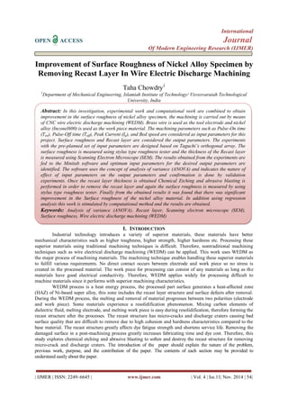 International 
OPEN ACCESS Journal 
Of Modern Engineering Research (IJMER) 
| IJMER | ISSN: 2249–6645 | www.ijmer.com | Vol. 4 | Iss.11| Nov. 2014 | 54| 
Improvement of Surface Roughness of Nickel Alloy Specimen by Removing Recast Layer In Wire Electric Discharge Machining Taha Chowdry1 1Department of Mechanical Engineering, Islamiah Institute of Technology/ Visvesvaraiah Technological University, India 
I. INTRODUCTION 
Industrial technology introduces a variety of superior materials, these materials have better mechanical characteristics such as higher toughness, higher strength, higher hardness etc. Processing these superior materials using traditional machining techniques is difficult. Therefore, nontraditional machining techniques such as wire electrical discharge machining (WEDM) can be applied. This work uses WEDM as the major process of machining materials. The machining technique enables handling these superior materials to fulfill various requirements. No direct contact occurs between electrode and work piece so no stress is created in the processed material. The work piece for processing can consist of any materials as long as the materials have good electrical conductivity. Therefore, WEDM applies widely for processing difficult to machine materials since it performs with superior machining characteristics. WEDM process is a heat energy process, the processed part surface generates a heat-affected zone (HAZ) of Ni-based super alloy, this zone includes the recast layer structure and surface defects after removal. During the WEDM process, the melting and removal of material progresses between two polarities (electrode and work piece). Some materials experience a resolidification phenomenon. Mixing carbon elements of dielectric fluid, melting electrode, and melting work piece is easy during resolidification, therefore forming the recast structure after the processes. The recast structure has micro-cracks and discharge craters causing bad surface quality that are difficult to remove due to high cohesion and hardness characteristics compared to the base material. The recast structure greatly affects dye fatigue strength and shortens service life. Removing the damaged surface in a post-machining process greatly increases fabricating time and dye cost. Therefore, this study explores chemical etching and abrasive blasting to soften and destroy the recast structure for removing micro-crack and discharge craters. The introduction of the paper should explain the nature of the problem, previous work, purpose, and the contribution of the paper. The contents of each section may be provided to understand easily about the paper. 
Abstract: In this investigation, experimental work and computational work are combined to obtain improvement in the surface roughness of nickel alloy specimen, the machining is carried out by means of CNC wire electric discharge machining (WEDM). Brass wire is used as the tool electrode and nickel alloy (Inconel600) is used as the work piece material. The machining parameters such as Pulse-On time (Ton), Pulse-Off time (Toff), Peak Current (Ip), and Bed speed are considered as input parameters for this project. Surface roughness and Recast layer are considered the output parameters. The experiments with the pre-planned set of input parameters are designed based on Taguchi’s orthogonal array. The surface roughness is measured using stylus type roughness tester and the thickness of the Recast layer is measured using Scanning Electron Microscope (SEM). The results obtained from the experiments are fed to the Minitab software and optimum input parameters for the desired output parameters are identified. The software uses the concept of analysis of variance (ANOVA) and indicates the nature of effect of input parameters on the output parameters and confirmation is done by validation experiments. Once the recast layer thickness is obtained Chemical Etching and abrasive blasting is performed in order to remove the recast layer and again the surface roughness is measured by using stylus type roughness tester. Finally from the obtained results it was found that there was significant improvement in the Surface roughness of the nickel alloy material. In addition using regression analysis this work is stimulated by computational method and the results are obtained. Keywords: Analysis of variance (ANOVA), Recast layer, Scanning electron microscope (SEM), Surface roughness, Wire electric discharge machining (WEDM)  