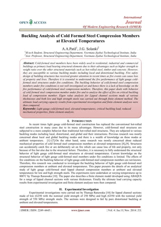 International 
OPEN ACCESS Journal 
Of Modern Engineering Research (IJMER) 
| IJMER | ISSN: 2249–6645 | www.ijmer.com | Vol. 4 | Iss.11| Nov. 2014 | 53| 
Buckling Analysis of Cold Formed Steel Compression Members at Elevated Temperatures A.A.Patil1, J.G. Solanki2 1M.tech Student, Structural Engineering Department, Veermata Jijabai Technological Institute, India 2Asst. Professor, Structural Engineering Department, Veermata Jijabai Technological Institute, India 
I. INTRODUCTION 
In recent times light gauge cold-formed steel construction has replaced the conventional hot-rolled steel construction in many cases due to its many advantages. However, cold-formed steel structures are subjected to a more complex behavior than traditional hot-rolled steel structures. They are subjected to various buckling modes including local, distortional, and global and their interactions. Previous research was mostly concerned about local and global buckling modes and there is a wealth of knowledge on these modes at ambient temperature. [1]–[7].On the other hand, some research was mostly concerned about reduced mechanical properties of cold formed steel compression members at elevated temperatures [8],[9]. Structures can accidentally catch fire or are deliberately set on fire which can cause loss of life and property, not only because of fire but also due to the structural failure. Therefore, it is necessary to fully understand the structural behavior of light gauge cold-formed steel structures at elevated temperatures. Current knowledge on the structural behavior of light gauge cold-formed steel members under fire conditions is limited. The effects of fire conditions on the buckling behavior of light gauge cold-formed steel compression members are not known. Therefore, this research was conducted to investigate the buckling behavior of light gauge cold-formed steel compression members at ambient and elevated temperatures. This paper presents the details of an analytical study of light gauge cold-formed steel lipped channel compression members at ambient and elevated temperatures for low and high strength steels. The experiments were undertaken at varying temperatures up to 800°C by Thanuja Ranawaka [10]. The paper also describes a finite element model developed using ABAQUS for a range of lipped channel sections with various thicknesses. Finally the ultimate load carrying capacity results from experimental investigation and finite element analyses were then compared. 
II. Experimental Investigation 
Experimental investigations were carried out by Thanuja Ranawaka [10] for lipped channel sections made of low (G250 with the nominal yield strength of 250 MPa) and high (G550 with the nominal yield strength of 550 MPa) strength steels. The sections were designed to fail by pure distortional buckling at ambient and elevated temperatures. 
Abstract: Cold-formed steel members have been widely used in residential, industrial and commercial buildings as primary load bearing structural elements due to their advantages such as higher strength to weight ratio over the other structural materials such as hot-rolled steel, timber and concrete. However, they are susceptible to various buckling modes including local and distortional buckling. Fire safety design of building structures has received greater attention in recent times as fire events can cause loss of property and lives. Therefore it is essential to understand the fire performance of light gauge cold- formed steel structures under fire conditions. The buckling behavior of cold-formed steel compression members under fire conditions is not well investigated yet and hence there is a lack of knowledge on the fire performance of cold-formed steel compression members. Therefore, this paper deals with behavior of cold formed steel compression member under fire and to analyze the effect of fire on critical buckling load of compression member. Eigen value analysis for Lipped channel sections made of various thicknesses and both low and high strength steels was carried out through finite element method. The ultimate load carrying capacity results from experimental investigation and finite element analyses were then compared. 
Keywords: Light gauge cold-formed steel, elevated temperatures, critical buckling load, reduced mechanical properties, finite element analysis. 
Keywords: Deflection, Finite Element Analysis, Initial Imperfections, Lifting, Prestressed beam.  