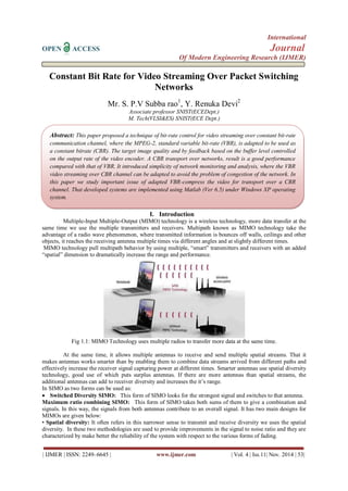 International 
OPEN ACCESS Journal 
Of Modern Engineering Research (IJMER) 
| IJMER | ISSN: 2249–6645 | www.ijmer.com | Vol. 4 | Iss.11| Nov. 2014 | 53| 
Constant Bit Rate for Video Streaming Over Packet Switching 
Networks 
Mr. S. P.V Subba rao1, Y. Renuka Devi2 
Associate professor SNIST(ECEDept.) 
M. Tech(VLSI&ES) SNIST(ECE Dept.) 
I. Introduction 
Multiple-Input Multiple-Output (MIMO) technology is a wireless technology, more data transfer at the 
same time we use the multiple transmitters and receivers. Multipath known as MIMO technology take the 
advantage of a radio wave phenomenon, where transmitted information is bounces off walls, ceilings and other 
objects, it reaches the receiving antenna multiple times via different angles and at slightly different times. 
MIMO technology pull multipath behavior by using multiple, “smart” transmitters and receivers with an added 
“spatial” dimension to dramatically increase the range and performance. 
Fig 1.1: MIMO Technology uses multiple radios to transfer more data at the same time. 
At the same time, it allows multiple antennas to receive and send multiple spatial streams. That it 
makes antennas works smarter than by enabling them to combine data streams arrived from different paths and 
effectively increase the receiver signal capturing power at different times. Smarter antennas use spatial diversity 
technology, good use of which puts surplus antennas. If there are more antennas than spatial streams, the 
additional antennas can add to receiver diversity and increases the it’s range. 
In SIMO as two forms can be used as: 
 Switched Diversity SIMO: This form of SIMO looks for the strongest signal and switches to that antenna. 
Maximum ratio combining SIMO: This form of SIMO takes both sums of them to give a combination and 
signals. In this way, the signals from both antennas contribute to an overall signal. It has two main designs for 
MIMOs are given below: 
• Spatial diversity: It often refers in this narrower sense to transmit and receive diversity we uses the spatial 
diversity. In these two methodologies are used to provide improvements in the signal to noise ratio and they are 
characterized by make better the reliability of the system with respect to the various forms of fading. 
Abstract: This paper proposed a technique of bit-rate control for video streaming over constant bit-rate 
communication channel, where the MPEG-2, standard variable bit-rate (VBR), is adapted to be used as 
a constant bitrate (CBR). The target image quality and by feedback based on the buffer level controlled 
on the output rate of the video encoder. A CBR transport over networks, result is a good performance 
compared with that of VBR. It introduced simplicity of network monitoring and analysis, where the VBR 
video streaming over CBR channel can be adapted to avoid the problem of congestion of the network. In 
this paper we study important issue of adapted VBR-compress the video for transport over a CBR 
channel. That developed systems are implemented using Matlab (Ver 6.5) under Windows XP operating 
system. 
 